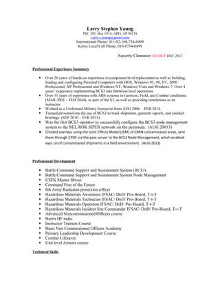 Larry Stephen Young
PSC 305, Box 1914~APO, AP 96218
Larry.s.young@gmail.com
International Phone: 011-82-108-734-6499
Korea Local Cell Phone: 010-8734-6499
Security Clearance: SECRET DEC 2012
Professional Experience Summary
 Over 20 years of hands-on experience in component level replacement as well as building,
loading and configuring Personal Computers with DOS, Windows 95, 98, NT, 2000
Professional, XP Professional and Windows NT, Windows Vista and Windows 7. Over 4
years’ experience implementing BCS3 into Battalion level operations.
 Over 11 years of experience with ABS systems in Garrison, Field, and Combat conditions.
(MAR 2003 – FEB 2044), as part of the S3, as well as providing simulations as an
instructor.
 Worked as a Uniformed Military Instructor from AUG 2006 – FEB 2014.
 Trained personnel one the use of BCS3 to track shipments, generate reports, and conduct
briefings. (SEP 2010 – FEB 2014).
 Was the first BCS3 operator to successfully configure the BCS3 node management
system to the REL ROK SIPER network on the peninsula. (AUG 20013)
● Created overlays using the Joint Effects Model (JEM) of CBRN contaminated areas, sent
them through CPOF via the pass server to the BCS3 Node Management, which enabled
eyes on of contaminated shipments in a field environment. (AUG 2013)
Professional Development
 Battle Command Support and Sustainment System (BCS3)
 Battle Command Support and Sustainment System Node Management
 USFK Master Driver
 Command Post of the Future
 8th Army Radiation protection officer
 Hazardous Materials Awareness IFSAC/ DoD/ Pro-Board, T-t-T
 Hazardous Materials Technician IFSAC/ DoD/ Pro-Board, T-t-T
 Hazardous Materials Operation IFSAC/ DoD/ Pro-Board, T-t-T
 Hazardous Materials Incident Site Commander IFSAC/ DoD/ Pro-Board, T-t-T
 Advanced Noncommissioned Officers course
 Harris HF radio
 Instructor Trainers Course
 Basic Non Commissioned Officers Academy
 Primary Leadership Development Course
 Combat Lifesaver
 Unit level Armors course
Technical Skills
 