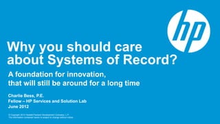 Why you should care
about Systems of Record?
A foundation for innovation,
that will still be around for a long time
Charlie Bess, P.E.
Fellow – HP Services and Solution Lab
June 2012
© Copyright 2012 Hewlett-Packard Development Company, L.P.
The information contained herein is subject to change without notice.
 
