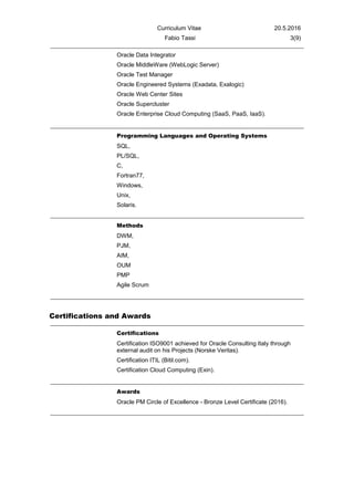 Curriculum Vitae 20.5.2016
Fabio Tassi 3(9)
Oracle Data Integrator
Oracle MiddleWare (WebLogic Server)
Oracle Test Manager
Oracle Engineered Systems (Exadata, Exalogic)
Oracle Web Center Sites
Oracle Supercluster
Oracle Enterprise Cloud Computing (SaaS, PaaS, IaaS).
Programming Languages and Operating Systems
SQL,
PL/SQL,
C,
Fortran77,
Windows,
Unix,
Solaris.
Methods
DWM,
PJM,
AIM,
OUM
PMP
Agile Scrum
Certifications and Awards
Certifications
Certification ISO9001 achieved for Oracle Consulting Italy through
external audit on his Projects (Norske Veritas).
Certification ITIL (Bitil.com).
Certification Cloud Computing (Exin).
Awards
Oracle PM Circle of Excellence - Bronze Level Certificate (2016).
 
