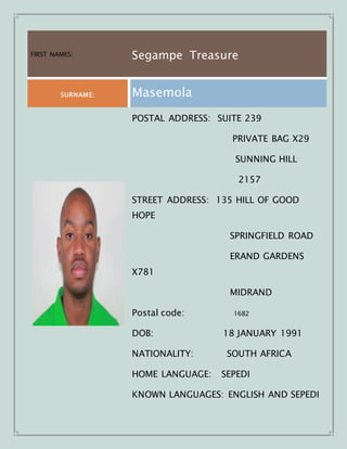 FIRST NAMES: Segampe Treasure
SURNAME: Masemola
POSTAL ADDRESS: SUITE 239
PRIVATE BAG X29
SUNNING HILL
2157
STREET ADDRESS: 135 HILL OF GOOD
HOPE
SPRINGFIELD ROAD
ERAND GARDENS
X781
MIDRAND
Postal code: 1682
DOB: 18 JANUARY 1991
NATIONALITY: SOUTH AFRICA
HOME LANGUAGE: SEPEDI
KNOWN LANGUAGES: ENGLISH AND SEPEDI
 