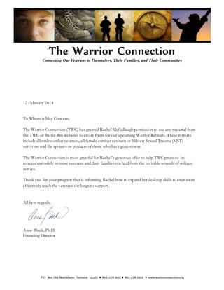 Connecting Our Veterans to Themselves, Their Families, and Their Communities
12 February 2014
To Whom it May Concern,
The Warrior Connection (TWC) has granted Rachel McCullaugh permission to use any material from
the TWC or Battle-Bro websites to create flyers for our upcoming Warrior Retreats. These retreats
include all male combat veterans, all female combat veterans or Military Sexual Trauma (MST)
survivors and the spouses or partners of those who have gone to war.
The Warrior Connection is most grateful for Rachel’s generous offer to help TWC promote its
retreats nationally so more veterans and their families can heal from the invisible wounds of military
service.
Thank you for your program that is informing Rachel how to expand her desktop skills to even more
effectively reach the veterans she longs to support.
All best regards,
Anne Black, Ph.D.
Founding Director
P.O. Box 762 Brattleboro, Vermont 05302 ♦ 866-278-3155 ♦ 802-258-2555 ♦ www.warriorconnection.org
 