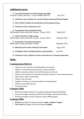 Additional course:
 Successful Negotiation: Essential Strategies and Skills
Coursera Verified Certificates License HZQRF7BKTGE3 June 2015
 edX Honor Code Certificate for Creative Problem Solving and Decision Making
 EdX Verified Certificate for Introduction to Environmental Science
 EdX Honor Code Certificate for Excel
 Occupational safety and health training
OSHAcademy Safety and Health Training License 210331 March 2015
 OSHA GENERAL 30 HRs training
OSHAcademy Safety and Health Training License 210331 December 2014
 Introduction to lab safety management
OSHAcademy Safety and Health Training September 2014
 BIOLOGY OF WATER AND HEALTH-PART 1 August 2015
 INTRODUCTION TO OPERATIONAL MANAGMENT July 2015
 EdX Honor Code Certificate for Water and Wastewater Treatment Engineering
Skills:
Communication SKILLS:
 Ability to work in dynamic and multicultural environment.
 Ability to work under pressure and solve various problems.
 Ability to maintain relations with staff and clients on all levels.
 Ability to listen effectively and explain technical concepts in a non-technical manner.
 Hard worker, effective personality,
 Ability to take decisions
 Capable of working in a team and capable of working abroad.
 Ability to work under pressure.
 Good team leader.
Computer Skills
 Perfect knowledge of Internet, networking and programming fundamentals.
 Perfect knowledge of dealing with Microsoft Windows and Microsoft Office.
 Perfect knowledge of work on Maximo system (IBM program).
Language Skills:
 Perfect knowledge of written and spoken Arabic. ( Mother Tongue )
 Very Good knowledge of written and spoken English.
 