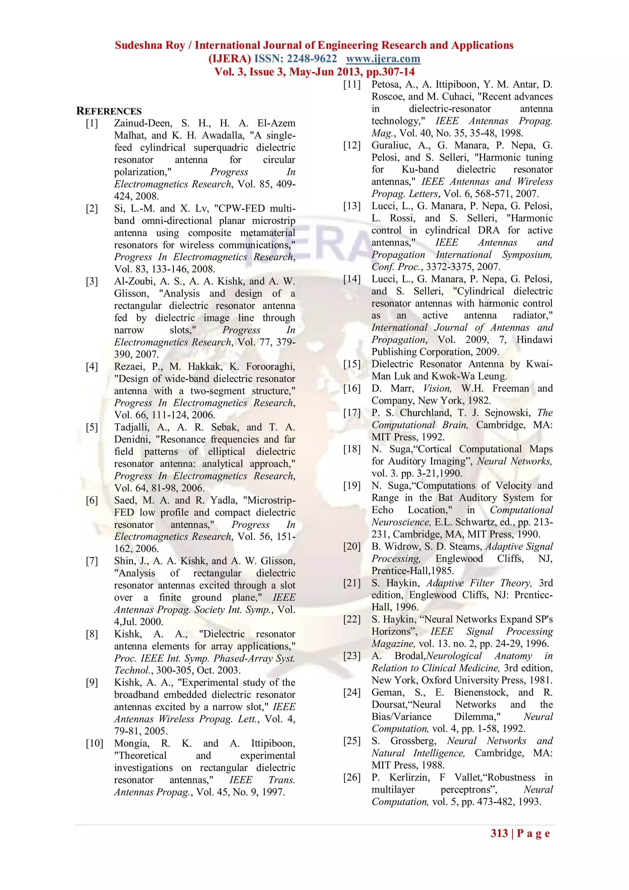 Sudeshna Roy / International Journal of Engineering Research and Applications
(IJERA) ISSN: 2248-9622 www.ijera.com
Vol. 3, Issue 3, May-Jun 2013, pp.307-14
313 | P a g e
REFERENCES
[1] Zainud-Deen, S. H., H. A. El-Azem
Malhat, and K. H. Awadalla, "A single-
feed cylindrical superquadric dielectric
resonator antenna for circular
polarization," Progress In
Electromagnetics Research, Vol. 85, 409-
424, 2008.
[2] Si, L.-M. and X. Lv, "CPW-FED multi-
band omni-directional planar microstrip
antenna using composite metamaterial
resonators for wireless communications,"
Progress In Electromagnetics Research,
Vol. 83, 133-146, 2008.
[3] Al-Zoubi, A. S., A. A. Kishk, and A. W.
Glisson, "Analysis and design of a
rectangular dielectric resonator antenna
fed by dielectric image line through
narrow slots," Progress In
Electromagnetics Research, Vol. 77, 379-
390, 2007.
[4] Rezaei, P., M. Hakkak, K. Forooraghi,
"Design of wide-band dielectric resonator
antenna with a two-segment structure,"
Progress In Electromagnetics Research,
Vol. 66, 111-124, 2006.
[5] Tadjalli, A., A. R. Sebak, and T. A.
Denidni, "Resonance frequencies and far
field patterns of elliptical dielectric
resonator antenna: analytical approach,"
Progress In Electromagnetics Research,
Vol. 64, 81-98, 2006.
[6] Saed, M. A. and R. Yadla, "Microstrip-
FED low profile and compact dielectric
resonator antennas," Progress In
Electromagnetics Research, Vol. 56, 151-
162, 2006.
[7] Shin, J., A. A. Kishk, and A. W. Glisson,
"Analysis of rectangular dielectric
resonator antennas excited through a slot
over a finite ground plane," IEEE
Antennas Propag. Society Int. Symp., Vol.
4,Jul. 2000.
[8] Kishk, A. A., "Dielectric resonator
antenna elements for array applications,"
Proc. IEEE Int. Symp. Phased-Array Syst.
Technol., 300-305, Oct. 2003.
[9] Kishk, A. A., "Experimental study of the
broadband embedded dielectric resonator
antennas excited by a narrow slot," IEEE
Antennas Wireless Propag. Lett., Vol. 4,
79-81, 2005.
[10] Mongia, R. K. and A. Ittipiboon,
"Theoretical and experimental
investigations on rectangular dielectric
resonator antennas," IEEE Trans.
Antennas Propag., Vol. 45, No. 9, 1997.
[11] Petosa, A., A. Ittipiboon, Y. M. Antar, D.
Roscoe, and M. Cuhaci, "Recent advances
in dielectric-resonator antenna
technology," IEEE Antennas Propag.
Mag., Vol. 40, No. 35, 35-48, 1998.
[12] Guraliuc, A., G. Manara, P. Nepa, G.
Pelosi, and S. Selleri, "Harmonic tuning
for Ku-band dielectric resonator
antennas," IEEE Antennas and Wireless
Propag. Letters, Vol. 6, 568-571, 2007.
[13] Lucci, L., G. Manara, P. Nepa, G. Pelosi,
L. Rossi, and S. Selleri, "Harmonic
control in cylindrical DRA for active
antennas," IEEE Antennas and
Propagation International Symposium,
Conf. Proc., 3372-3375, 2007.
[14] Lucci, L., G. Manara, P. Nepa, G. Pelosi,
and S. Selleri, "Cylindrical dielectric
resonator antennas with harmonic control
as an active antenna radiator,"
International Journal of Antennas and
Propagation, Vol. 2009, 7, Hindawi
Publishing Corporation, 2009.
[15] Dielectric Resonator Antenna by Kwai-
Man Luk and Kwok-Wa Leung.
[16] D. Marr, Vision, W.H. Freeman and
Company, New York, 1982.
[17] P. S. Churchland, T. J. Sejnowski, The
Computational Brain, Cambridge, MA:
MIT Press, 1992.
[18] N. Suga,“Cortical Computational Maps
for Auditory Imaging”, Neural Networks,
vol. 3. pp. 3-21,1990.
[19] N. Suga,“Computations of Velocity and
Range in the Bat Auditory System for
Echo Location," in Computational
Neuroscience, E.L. Schwartz, ed., pp. 213-
231, Cambridge, MA, MIT Press, 1990.
[20] B. Widrow, S. D. Steams, Adaptive Signal
Processing, Englewood Cliffs, NJ,
Prentice-Hall,1985.
[21] S. Haykin, Adaptive Filter Theory, 3rd
edition, Englewood Cliffs, NJ: Prcnticc-
Hall, 1996.
[22] S. Haykin, “Neural Networks Expand SP's
Horizons”, IEEE Signal Processing
Magazine, vol. 13. no. 2, pp. 24-29, 1996.
[23] A. Brodal,Neurological Anatomy in
Relation to Clinical Medicine, 3rd edition,
New York, Oxford University Press, 1981.
[24] Geman, S., E. Bienenstock, and R.
Doursat,“Neural Networks and the
Bias/Variance Dilemma," Neural
Computation, vol. 4, pp. 1-58, 1992.
[25] S. Grossberg, Neural Networks and
Natural Intelligence, Cambridge, MA:
MIT Press, 1988.
[26] P. Kerlirzin, F Vallet,“Robustness in
multilayer perceptrons”, Neural
Computation, vol. 5, pp. 473-482, 1993.
 