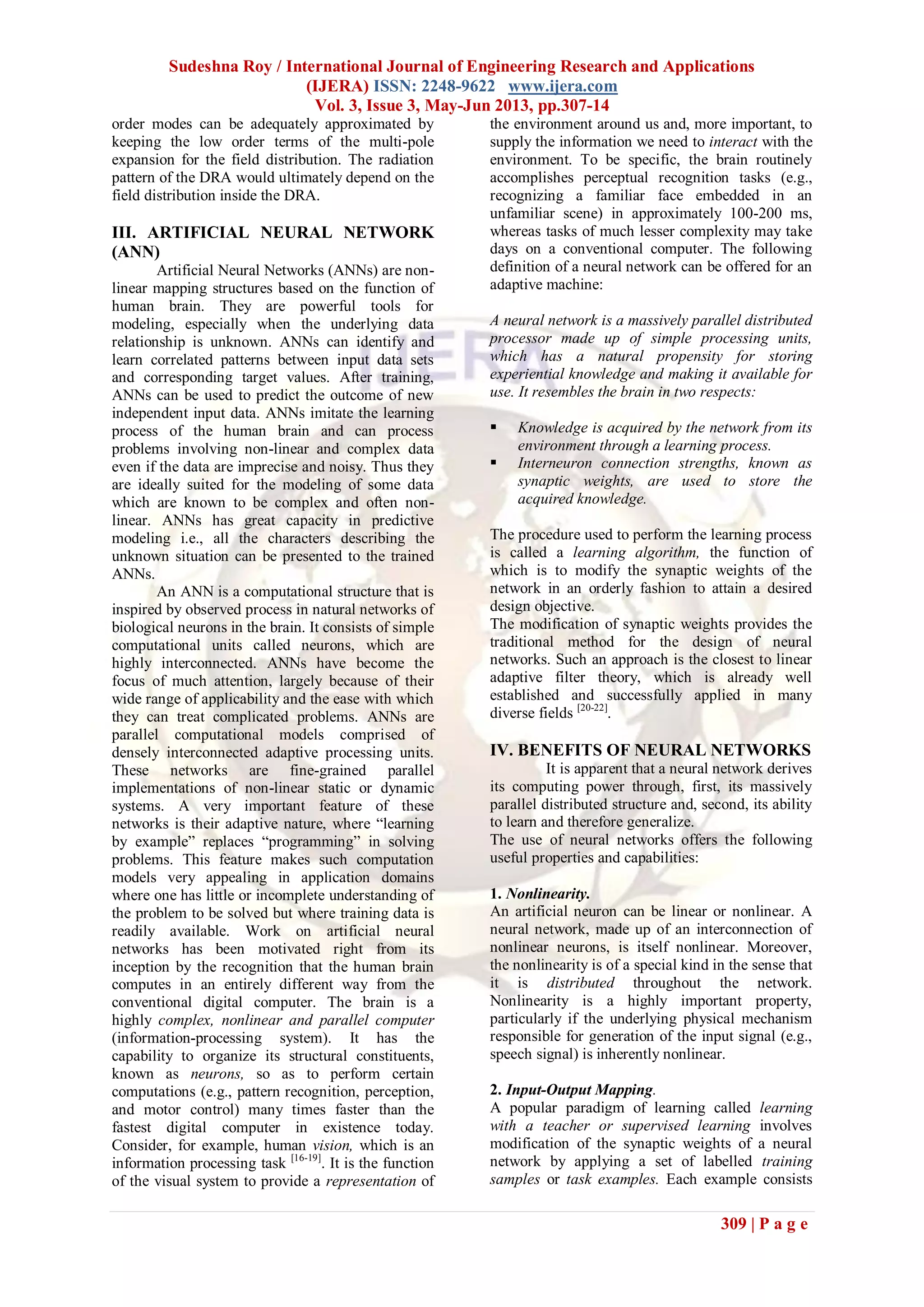 Sudeshna Roy / International Journal of Engineering Research and Applications
(IJERA) ISSN: 2248-9622 www.ijera.com
Vol. 3, Issue 3, May-Jun 2013, pp.307-14
309 | P a g e
order modes can be adequately approximated by
keeping the low order terms of the multi-pole
expansion for the field distribution. The radiation
pattern of the DRA would ultimately depend on the
field distribution inside the DRA.
III. ARTIFICIAL NEURAL NETWORK
(ANN)
Artificial Neural Networks (ANNs) are non-
linear mapping structures based on the function of
human brain. They are powerful tools for
modeling, especially when the underlying data
relationship is unknown. ANNs can identify and
learn correlated patterns between input data sets
and corresponding target values. After training,
ANNs can be used to predict the outcome of new
independent input data. ANNs imitate the learning
process of the human brain and can process
problems involving non-linear and complex data
even if the data are imprecise and noisy. Thus they
are ideally suited for the modeling of some data
which are known to be complex and often non-
linear. ANNs has great capacity in predictive
modeling i.e., all the characters describing the
unknown situation can be presented to the trained
ANNs.
An ANN is a computational structure that is
inspired by observed process in natural networks of
biological neurons in the brain. It consists of simple
computational units called neurons, which are
highly interconnected. ANNs have become the
focus of much attention, largely because of their
wide range of applicability and the ease with which
they can treat complicated problems. ANNs are
parallel computational models comprised of
densely interconnected adaptive processing units.
These networks are fine-grained parallel
implementations of non-linear static or dynamic
systems. A very important feature of these
networks is their adaptive nature, where “learning
by example” replaces “programming” in solving
problems. This feature makes such computation
models very appealing in application domains
where one has little or incomplete understanding of
the problem to be solved but where training data is
readily available. Work on artificial neural
networks has been motivated right from its
inception by the recognition that the human brain
computes in an entirely different way from the
conventional digital computer. The brain is a
highly complex, nonlinear and parallel computer
(information-processing system). It has the
capability to organize its structural constituents,
known as neurons, so as to perform certain
computations (e.g., pattern recognition, perception,
and motor control) many times faster than the
fastest digital computer in existence today.
Consider, for example, human vision, which is an
information processing task [16-19]
. It is the function
of the visual system to provide a representation of
the environment around us and, more important, to
supply the information we need to interact with the
environment. To be specific, the brain routinely
accomplishes perceptual recognition tasks (e.g.,
recognizing a familiar face embedded in an
unfamiliar scene) in approximately 100-200 ms,
whereas tasks of much lesser complexity may take
days on a conventional computer. The following
definition of a neural network can be offered for an
adaptive machine:
A neural network is a massively parallel distributed
processor made up of simple processing units,
which has a natural propensity for storing
experiential knowledge and making it available for
use. It resembles the brain in two respects:
 Knowledge is acquired by the network from its
environment through a learning process.
 Interneuron connection strengths, known as
synaptic weights, are used to store the
acquired knowledge.
The procedure used to perform the learning process
is called a learning algorithm, the function of
which is to modify the synaptic weights of the
network in an orderly fashion to attain a desired
design objective.
The modification of synaptic weights provides the
traditional method for the design of neural
networks. Such an approach is the closest to linear
adaptive filter theory, which is already well
established and successfully applied in many
diverse fields [20-22]
.
IV. BENEFITS OF NEURAL NETWORKS
It is apparent that a neural network derives
its computing power through, first, its massively
parallel distributed structure and, second, its ability
to learn and therefore generalize.
The use of neural networks offers the following
useful properties and capabilities:
1. Nonlinearity.
An artificial neuron can be linear or nonlinear. A
neural network, made up of an interconnection of
nonlinear neurons, is itself nonlinear. Moreover,
the nonlinearity is of a special kind in the sense that
it is distributed throughout the network.
Nonlinearity is a highly important property,
particularly if the underlying physical mechanism
responsible for generation of the input signal (e.g.,
speech signal) is inherently nonlinear.
2. Input-Output Mapping.
A popular paradigm of learning called learning
with a teacher or supervised learning involves
modification of the synaptic weights of a neural
network by applying a set of labelled training
samples or task examples. Each example consists
 