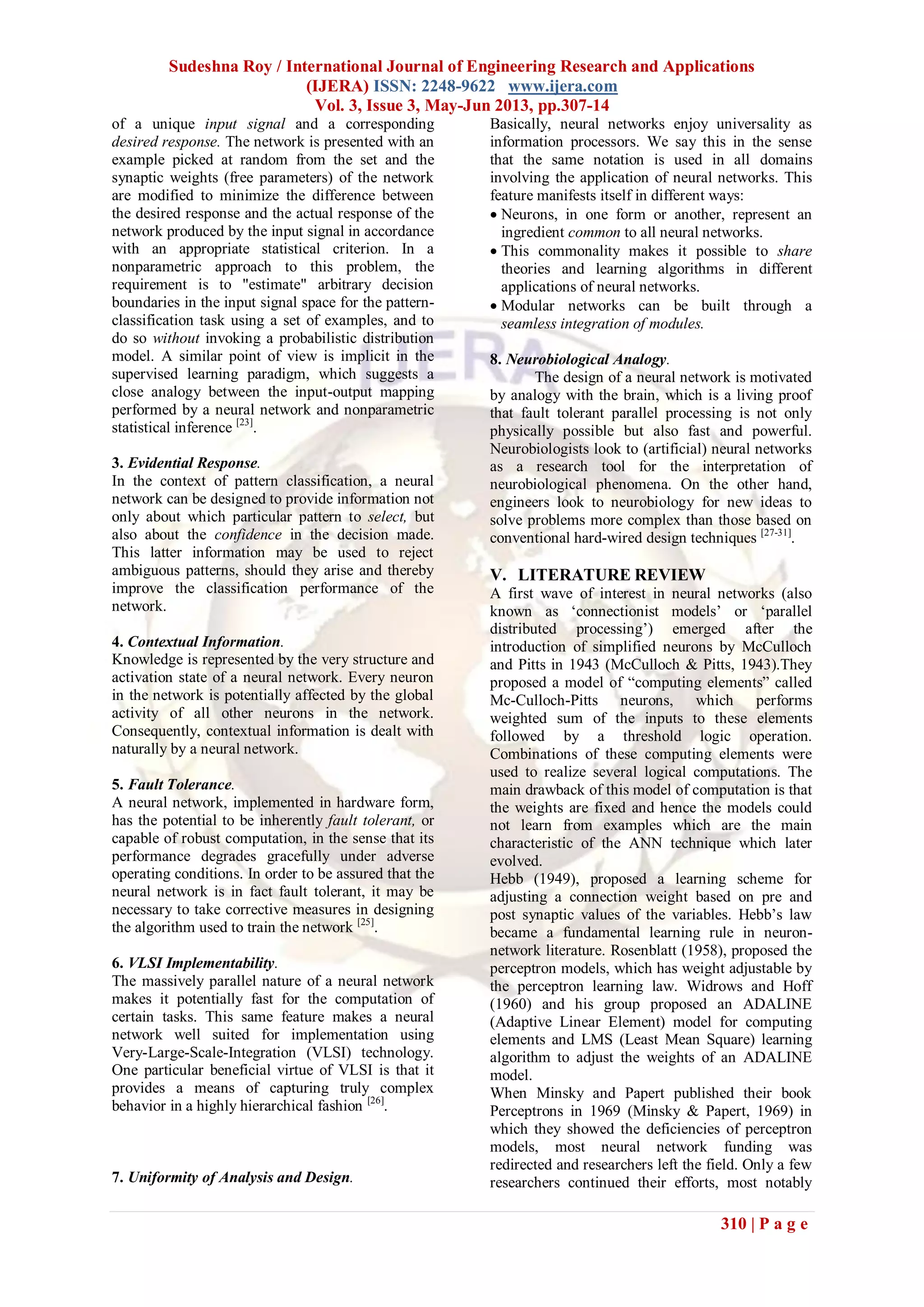 Sudeshna Roy / International Journal of Engineering Research and Applications
(IJERA) ISSN: 2248-9622 www.ijera.com
Vol. 3, Issue 3, May-Jun 2013, pp.307-14
310 | P a g e
of a unique input signal and a corresponding
desired response. The network is presented with an
example picked at random from the set and the
synaptic weights (free parameters) of the network
are modified to minimize the difference between
the desired response and the actual response of the
network produced by the input signal in accordance
with an appropriate statistical criterion. In a
nonparametric approach to this problem, the
requirement is to "estimate" arbitrary decision
boundaries in the input signal space for the pattern-
classification task using a set of examples, and to
do so without invoking a probabilistic distribution
model. A similar point of view is implicit in the
supervised learning paradigm, which suggests a
close analogy between the input-output mapping
performed by a neural network and nonparametric
statistical inference [23]
.
3. Evidential Response.
In the context of pattern classification, a neural
network can be designed to provide information not
only about which particular pattern to select, but
also about the confidence in the decision made.
This latter information may be used to reject
ambiguous patterns, should they arise and thereby
improve the classification performance of the
network.
4. Contextual Information.
Knowledge is represented by the very structure and
activation state of a neural network. Every neuron
in the network is potentially affected by the global
activity of all other neurons in the network.
Consequently, contextual information is dealt with
naturally by a neural network.
5. Fault Tolerance.
A neural network, implemented in hardware form,
has the potential to be inherently fault tolerant, or
capable of robust computation, in the sense that its
performance degrades gracefully under adverse
operating conditions. In order to be assured that the
neural network is in fact fault tolerant, it may be
necessary to take corrective measures in designing
the algorithm used to train the network [25]
.
6. VLSI Implementability.
The massively parallel nature of a neural network
makes it potentially fast for the computation of
certain tasks. This same feature makes a neural
network well suited for implementation using
Very-Large-Scale-Integration (VLSI) technology.
One particular beneficial virtue of VLSI is that it
provides a means of capturing truly complex
behavior in a highly hierarchical fashion [26]
.
7. Uniformity of Analysis and Design.
Basically, neural networks enjoy universality as
information processors. We say this in the sense
that the same notation is used in all domains
involving the application of neural networks. This
feature manifests itself in different ways:
 Neurons, in one form or another, represent an
ingredient common to all neural networks.
 This commonality makes it possible to share
theories and learning algorithms in different
applications of neural networks.
 Modular networks can be built through a
seamless integration of modules.
8. Neurobiological Analogy.
The design of a neural network is motivated
by analogy with the brain, which is a living proof
that fault tolerant parallel processing is not only
physically possible but also fast and powerful.
Neurobiologists look to (artificial) neural networks
as a research tool for the interpretation of
neurobiological phenomena. On the other hand,
engineers look to neurobiology for new ideas to
solve problems more complex than those based on
conventional hard-wired design techniques [27-31]
.
V. LITERATURE REVIEW
A first wave of interest in neural networks (also
known as „connectionist models‟ or „parallel
distributed processing‟) emerged after the
introduction of simplified neurons by McCulloch
and Pitts in 1943 (McCulloch & Pitts, 1943).They
proposed a model of “computing elements” called
Mc-Culloch-Pitts neurons, which performs
weighted sum of the inputs to these elements
followed by a threshold logic operation.
Combinations of these computing elements were
used to realize several logical computations. The
main drawback of this model of computation is that
the weights are fixed and hence the models could
not learn from examples which are the main
characteristic of the ANN technique which later
evolved.
Hebb (1949), proposed a learning scheme for
adjusting a connection weight based on pre and
post synaptic values of the variables. Hebb‟s law
became a fundamental learning rule in neuron-
network literature. Rosenblatt (1958), proposed the
perceptron models, which has weight adjustable by
the perceptron learning law. Widrows and Hoff
(1960) and his group proposed an ADALINE
(Adaptive Linear Element) model for computing
elements and LMS (Least Mean Square) learning
algorithm to adjust the weights of an ADALINE
model.
When Minsky and Papert published their book
Perceptrons in 1969 (Minsky & Papert, 1969) in
which they showed the deficiencies of perceptron
models, most neural network funding was
redirected and researchers left the field. Only a few
researchers continued their efforts, most notably
 