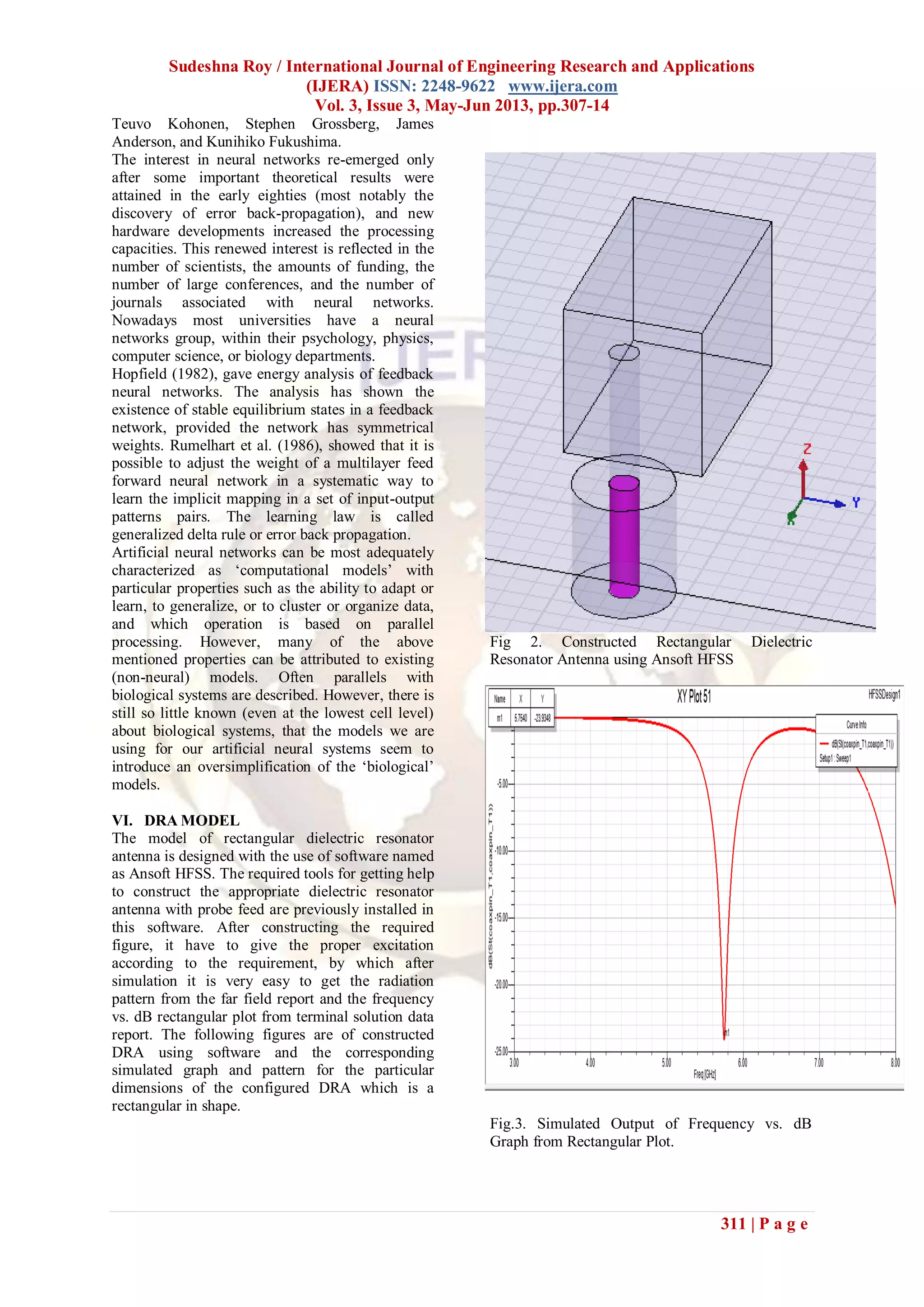 Sudeshna Roy / International Journal of Engineering Research and Applications
(IJERA) ISSN: 2248-9622 www.ijera.com
Vol. 3, Issue 3, May-Jun 2013, pp.307-14
311 | P a g e
Teuvo Kohonen, Stephen Grossberg, James
Anderson, and Kunihiko Fukushima.
The interest in neural networks re-emerged only
after some important theoretical results were
attained in the early eighties (most notably the
discovery of error back-propagation), and new
hardware developments increased the processing
capacities. This renewed interest is reflected in the
number of scientists, the amounts of funding, the
number of large conferences, and the number of
journals associated with neural networks.
Nowadays most universities have a neural
networks group, within their psychology, physics,
computer science, or biology departments.
Hopfield (1982), gave energy analysis of feedback
neural networks. The analysis has shown the
existence of stable equilibrium states in a feedback
network, provided the network has symmetrical
weights. Rumelhart et al. (1986), showed that it is
possible to adjust the weight of a multilayer feed
forward neural network in a systematic way to
learn the implicit mapping in a set of input-output
patterns pairs. The learning law is called
generalized delta rule or error back propagation.
Artificial neural networks can be most adequately
characterized as „computational models‟ with
particular properties such as the ability to adapt or
learn, to generalize, or to cluster or organize data,
and which operation is based on parallel
processing. However, many of the above
mentioned properties can be attributed to existing
(non-neural) models. Often parallels with
biological systems are described. However, there is
still so little known (even at the lowest cell level)
about biological systems, that the models we are
using for our artificial neural systems seem to
introduce an oversimplification of the „biological‟
models.
VI. DRA MODEL
The model of rectangular dielectric resonator
antenna is designed with the use of software named
as Ansoft HFSS. The required tools for getting help
to construct the appropriate dielectric resonator
antenna with probe feed are previously installed in
this software. After constructing the required
figure, it have to give the proper excitation
according to the requirement, by which after
simulation it is very easy to get the radiation
pattern from the far field report and the frequency
vs. dB rectangular plot from terminal solution data
report. The following figures are of constructed
DRA using software and the corresponding
simulated graph and pattern for the particular
dimensions of the configured DRA which is a
rectangular in shape.
Fig 2. Constructed Rectangular Dielectric
Resonator Antenna using Ansoft HFSS
Fig.3. Simulated Output of Frequency vs. dB
Graph from Rectangular Plot.
 
