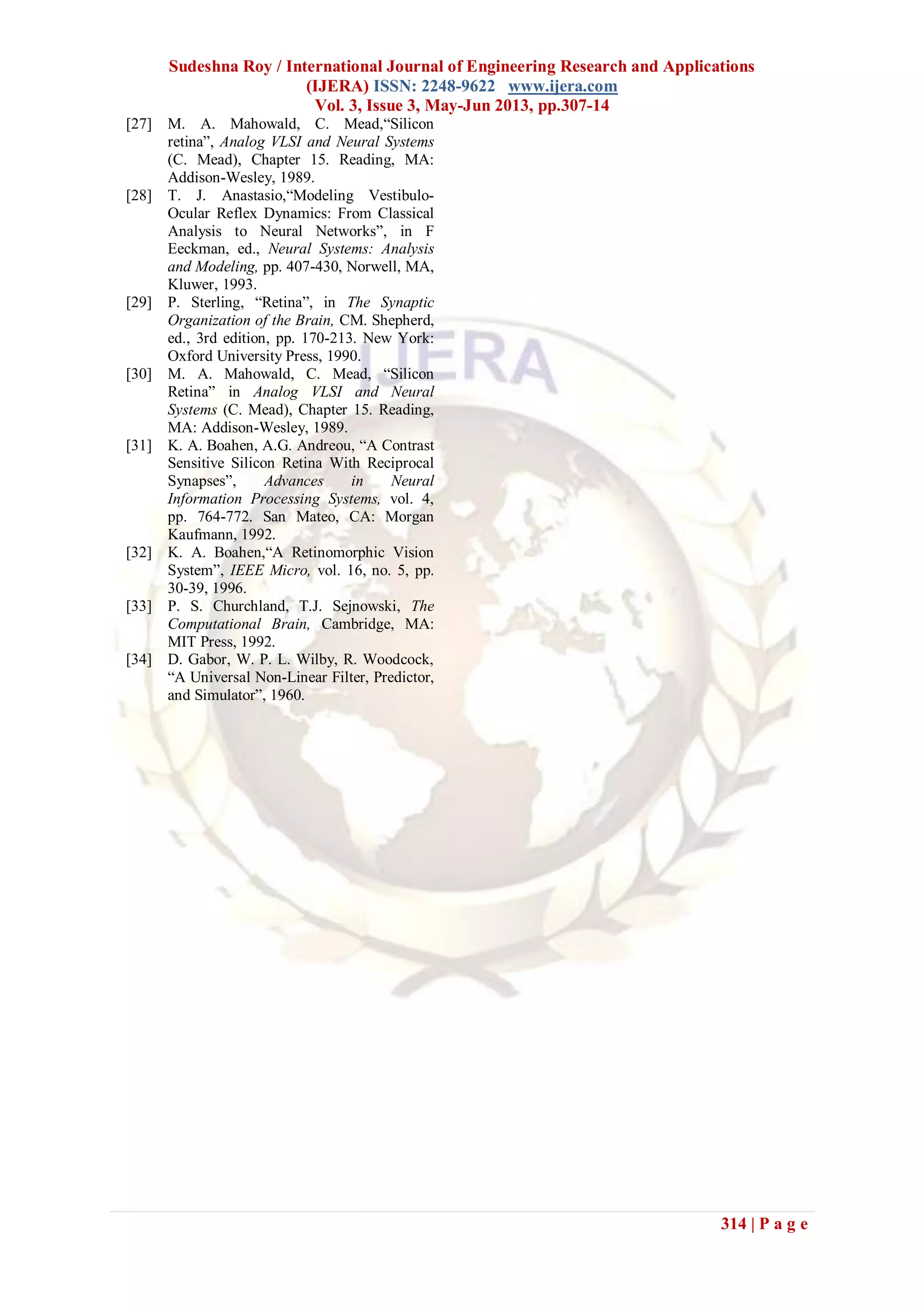 Sudeshna Roy / International Journal of Engineering Research and Applications
(IJERA) ISSN: 2248-9622 www.ijera.com
Vol. 3, Issue 3, May-Jun 2013, pp.307-14
314 | P a g e
[27] M. A. Mahowald, C. Mead,“Silicon
retina”, Analog VLSI and Neural Systems
(C. Mead), Chapter 15. Reading, MA:
Addison-Wesley, 1989.
[28] T. J. Anastasio,“Modeling Vestibulo-
Ocular Reflex Dynamics: From Classical
Analysis to Neural Networks”, in F
Eeckman, ed., Neural Systems: Analysis
and Modeling, pp. 407-430, Norwell, MA,
Kluwer, 1993.
[29] P. Sterling, “Retina”, in The Synaptic
Organization of the Brain, CM. Shepherd,
ed., 3rd edition, pp. 170-213. New York:
Oxford University Press, 1990.
[30] M. A. Mahowald, C. Mead, “Silicon
Retina” in Analog VLSI and Neural
Systems (C. Mead), Chapter 15. Reading,
MA: Addison-Wesley, 1989.
[31] K. A. Boahen, A.G. Andreou, “A Contrast
Sensitive Silicon Retina With Reciprocal
Synapses”, Advances in Neural
Information Processing Systems, vol. 4,
pp. 764-772. San Mateo, CA: Morgan
Kaufmann, 1992.
[32] K. A. Boahen,“A Retinomorphic Vision
System”, IEEE Micro, vol. 16, no. 5, pp.
30-39, 1996.
[33] P. S. Churchland, T.J. Sejnowski, The
Computational Brain, Cambridge, MA:
MIT Press, 1992.
[34] D. Gabor, W. P. L. Wilby, R. Woodcock,
“A Universal Non-Linear Filter, Predictor,
and Simulator”, 1960.
 