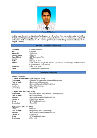 Personal Objectives
Seeking to get the entry-level position of an Engineer in a firm where I can use my knowledge and skills in
designing and implementing projects and plans, using cost-effective tools and techniques, dealing with
contractors, staffs and efficiency to solve complex problems in order to bring maximum efficiency to the
projects I manage.
Personal Particular & Contact Info
Full Name : Zahir Bin Ibrahim
Age : 29 years
Nationality : Malaysian
Marital Status : Married
Date of Birth : 22nd
December 1986
Gender : Male
IC No. : 861222-59-5017
Address : 755, Jln Forest Height 4/6 Precinct 4, Seremban Forest Height, 70450 Seremban,
Negeri Sembilan Darul Khusus
Mobile No : +6018-2933019
Email : zahiribrahim22@gmail.com
Educational Background
Highest Education
1) Master by Coursework (July 2010-Dec 2011)
Programme : Master of Science in Environmental Engineering
Field of Study : Environmental Engineering
Institute : Universiti Teknologi MARA (UiTM)
Located In : Shah Alam, Selangor
Graduation : May 2012
2) Degree (Dec 2007 – May 2010)
Programme : Bachelor Degree .Eng (Hons) in Civil Engineering
Field of Study : Civil Engineering
Institute : Universiti Teknologi MARA (UiTM)
Located In : Shah Alam, Selangor
Grade : 2nd
Class Hons (Upper)
Graduation : Nov 2010
Diploma (Nov 2004-Nov 2007)
Level : Diploma
Field of Study : Engineering (Civil Engineering)
Institute : Universiti Teknologi MARA (UiTM)
Located In : Arau, Perlis
Grade : 2nd
Class Hons (Upper)
Graduation : May 2008
 
