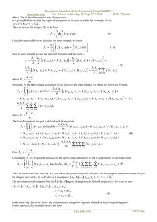 International Journal of Modern Engineering Research (IJMER)
www.ijmer.com Vol. 3, Issue. 4, Jul - Aug. 2013 pp-2027-2034 ISSN: 2249-6645
www.ijmer.com 2029 | Page
where D is the two-dimensional area of integration.
It is generally believed that the region of integration in this case is within the rectangle, that is,
bxa  , dyc  .
Then we rewrite the integral (7) in the form

d
c
b
a
dyyxfdxJ ),(2 . (10)
Using the trapezoidal rule to calculate the inner integral, we obtain






 
b
a
b
a
y
dxyxfdxyxf
h
J ),(),(
2
2 . (11)
Now to each integral we use the trapezoid formulas and the result is
   
  ,),(
4
),(),(),(),(
4
),(),(
2
),(),(
22
1
0
1
0
11100100
111001002
 









i j
ji
yxyx
xxy
yxf
hh
yxfyxfyxfyxf
hh
yxfyxf
h
yxfyxf
hh
J
(12)
where
m
cd
hy

 .
Similarly, for the approximate calculation of the values of the triple integral we obtain the following formula:


,),,(
8
),,(),(),(),,(),,(),,(
),,(),,(),,(
8
),,(
1
0
1
0
1
0
111011011101001110
0101000003


  


i j k
kji
zyx
zyx
A
a
B
b
C
c
zyxf
hhh
zyxfzyxfzyxfzyxfzyxfzyxf
zyxfzyxfzyxf
hhh
dxdydzzyxfJ
(13)
where
p
cC
hz

 .
The four-dimensional integral is defined with 16 members:

 ;),,,(
16
),,,(),,,(
),,,(),,,(),,,(),,,(),,,(
),,,(),,,(),,,(),,,(),,,(
),,,(),,,(),,,(
16
),,,(
1
0
1
0
1
0
1
0
11111011
00111101010110010001
11100110101000101100
0100100000004


   




i j k l
lkji
uzyx
uzyx
A
a
B
b
C
c
D
d
uzyxf
hhhh
uzyxfuzyxf
uzyxfuzyxfuzyxfuzyxfuzyxf
uzyxfuzyxfuzyxfuzyxfuzyxf
uzyxfuzyxfuzyxf
hhhh
dxdydzduuzyxfJ
(14)
Here
t
dD
hu

 .
Considering (8.10), we present formulas for the approximate calculation of the n-fold integral on the trapezoidal:
        

1
0
1
0
1
0
1
0
21
1
32121
1 2 3
22
1
1
2
2
3
3
),...,,(...
2
1
...),...,,(...
i i i i
niii
n
i
in
A
a
A
a
A
a
A
a
nnn
n
n
n
n
xxxfhdxdxdxdxxxxfJ (15)
Then for the formulas (6) and (8) - (11) we derive the general trapezoid formula. For this purpose, one-dimensional integral
for integral intervals [a, b] is divided by n equal parts: xinn ihxxxxxx  0110 ],,[],...,,[ .
The two-dimensional integral of the ],[],[ dcba  region of integration is divided, respectively, by n and m parts:
],[],...,,[];,[],...,,[ 110110 mmnn yyyyxxxx 
.
,
0
0
yj
xi
jhyy
ihxx


(16)
In the same way ,the three-, four-, etc. n-dimensional integration region is divided by the corresponding parts.
In this approach, the formula (6) takes the form
 