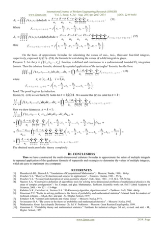 International Journal of Modern Engineering Research (IJMER)
www.ijmer.com Vol. 3, Issue. 4, Jul - Aug. 2013 pp-2027-2034 ISSN: 2249-6645
www.ijmer.com 2034 | Page
   



1 2 3
1 1 1
2/1,2/1,2/1
321
3 ),,(
n
i
n
j
n
k
kji
A
a
B
b
C
c
f
n
cC
n
bB
n
aA
dxdydzzyxfJ , (31)
Where







2
,
2
,
2
2/1,2/1,2/1
z
k
y
j
x
ikji
h
z
h
y
h
xff ,
    



1 2 3 4
1 1 1 1
2/1,2/1,2/1,2/1
4321
4 ),,,(
n
i
n
j
n
k
n
l
lkji
A
a
B
b
C
c
D
d
f
n
dD
n
cC
n
bB
n
aA
dxdydzduuzyxfJ ; (32)
Here







2
,
2
,
2
,
2
2/1,2/1,2/1,2/1
u
l
z
k
y
j
x
ilkji
h
u
h
z
h
y
h
xff .
On the basis of approximate formulas for calculating the values of one-, two-, three-and four-fold integrals,
respectively, expressed by (21) - (24), the formula for calculating the values of n-fold integrals is given .
Theorem 5. Let the ),...,,( 21 nxxxfy  function is defined and continuous in a n-dimensional bounded n integration
domain. Then the cubature formula, obtained by repeated application of the rectangles’ formula, has the form
     




1
1
2
2
21
1 1 1
2/1,...,2/1,2/1
1
2121 ......),...,,(...
n
i
n
i
n
i
iii
n
i i
ii
nn
D
n
n
n
f
n
aA
dxdxdxxxxf , (33)
where niAax iii ,1],,[  ,







2
,...,
2
,
2
21
2/1,...,2/1,2/1 2121
n
iiiiii
h
x
h
x
h
xff nn
.
Proof. The proof is given by induction.
From (21) - (24) we see that (25) holds for 4;3;2;1n . We assume that (25) is valid for kn  :
     




1
1
2
2
21
1 1 1
2/1,...,2/1,2/1
1
2121 ......),...,,(...
k
i
k
i
k
i
iii
k
i i
ii
kk
D
k
k
k
f
k
aA
dxdxdxxxxf .
Now we show fairness at 1 kn :
....
2
,
2
,...,
2
,
2
...
,
2
,...,
2
,
2
...
...),,...,,(...
1
1
2
2
1
1
121
21
1
1
2
2
1
1
1
1
2
2
21
1 1 1 1
2/1,2/1,...,2/1,2/1
1
1
1
1
21
1 1 1 111
11
1 1 1
11
21
1
121121
)(
  
  
 
 
   





   

  





























n
i
n
i
n
i
n
i
iiii
k
i i
ii
k
k
k
iii
n
i
n
i
n
i
n
i
k
i i
ii
k
kk
n
i
n
i
n
i
kk
k
iii
A
a
k
i i
ii
kkkk
D
k
k
k
k
kk
k
k
k
k
k
k
k
k
f
n
aA
h
x
h
x
h
x
h
xf
n
aA
n
aA
dxx
h
x
h
x
h
xf
n
aA
dxdxdxdxxxxxf
The obtained result proofs the theory completely.
III. CONCLUSIONS
Thus we have constructed the multi-dimensional cubature formulas to approximate the value of multiple integrals
by repeated application of the quadrature formula of trapezoids and rectangles to determine the values of multiple integrals,
which are easy to implement on a computer.
REFERENCES
[1]. Demidovich B.L, Maron I.A. “Foundations of Computational Mathematics”. - Moscow: Nauka, 1960. - 664 p.
[2]. Rvachev V.L. “Theory of R-functions and some of its applications”. - Naukova. Dumka, 1982. - 552 p.
[3]. Rvachev V.L. “An analytical description of some geometric objects”. Dokl. Kiev, 1963. - 153, № 4. 765-767pp.
[4]. Nazirov S.A. “Constructive definition of algorithmic tools for solving three-dimensional problems of mathematical physics in the
areas of complex configuration” / Iss. Comput. and glue. Mathematics. Tashkent .Scientific works set. IMIT Uzbek Academy of
Sciences, 2009. - No. 121. - 15-44pp.
[5]. Kabulov V.K., Faizullaev A., Nazirov S.A. “Al-Khorazmiy algorithm, algorithmization”. - Tashkent: FAN, 2006. -664 p.
[6]. Gmurman V.E. “Guide to solving problems in the theory of probability and mathematical statistics”. Manual. book for students of
technical colleges. - 3rd ed., Rev. and add. - M.: Higher. School, 1979.
[7]. Ermakov S.M. “Monte Carlo methods and related issues”. - Moscow: Nauka, 1971.
[8]. Sevastyanov B.A. “The course in the theory of probability and mathematical statistics”. - Moscow: Nauka, 1982.
[9]. Mathematics. Great Encyclopedic Dictionary/ Ch. Ed. V. Prokhorov. - Moscow: Great Russian Encyclopedia, 1999.
[10]. Gmurman E. “Probability theory and mathematical statistics.” Textbook for technical colleges. 5th ed., revised. and add. - M.,
Higher. School, 1977.
 