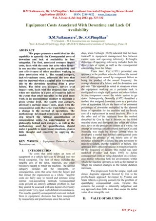 D.M.Naiknaware, Dr. S.S.Pimplikar / International Journal of Engineering Research and
Applications (IJERA) ISSN: 2248-9622 www.ijera.com
Vol. 3, Issue 4, Jul-Aug 2013, pp. 327-332
327 | P a g e
Equipment Costs Associated With Downtime and Lack Of
Availability
D.M.Naiknaware1
, Dr. S.S.Pimplikar2
1
P G Student – M.E (construction and management)
2
Prof. & Head of Civil Engg. Dept. MAEER’S Maharashtra Institute of Technology, Pune-38
ABSTRACT
This paper presents a model that has the
capability to quantify the Consequential costs of
downtime and lack of availability in four
categories. The first, associated resource impact
costs, deals with the costs that arise when failure
in one machine impacts on the productivity and
cost effectiveness of other machines working in
close association with it. The second category,
lack-of-readiness costs, addresses the cost that
may be incurred when a capital asset is rendered
idle by the downtime resulting from a prior
failure. The third cost category, service level
impact costs, deals with the situation that arises
when one machine in a pool of resources fails to
the extent that other machines in the pool must
work in an uneconomical manner to maintain a
given service level. The fourth cost category,
alternative method impact costs, deals with the
consequential costs that arise when failure causes
a change in the method of operations. The
methodology developed represents a significant
step toward the rational quantification of
consequential costs. An understanding of the
philosophy behind each category, as well as the
methodology used for quantification, should
make it possible to model most situations, given a
little thought and creativity in applying the
model.
KEY WORDS : Equipment Downtime Cost,
Downtime cost.
I. INTRODUCTION
The costs that arise when an item of
equipment or a vehicle fails can be divided into two
broad categories. The first of these includes the
tangible cost of the labor, materials, and other
resources needed to repair the machine. The second
category includes all the intangible, or
consequential, costs that arise from the failure and
that impact the organization as a whole. Tangible
costs are fairly easy to record and estimate using
normal cost-accounting methods. Consequential
costs present an entirely different problem in that
they cannot be assessed with any degree of certainty
except under very rigid, well-defined circumstances.
The need to quantify consequential costs and include
them in equipment, decisions has been recognized
by researchers and practitioners since the earliest
days, when Terborgh (1949) indicated that the basic
trade-off in equipment management lies between
capital costs and operating inferiority. Terborgh's
definition of operating inferiority included both the
direct costs of repair as well as the consequential
costs arising from the failure.
Years later, Cox (1971) presented one
approach to the problem when he defined the annual
cost of interruption caused by component failure as
being the product of the annual frequency, the
average duration of a failure, and the downtime cost
per unit. This approach is suited to situations where
the equipment working on a particular task is
configured as a single rigid system and where failure
in one component causes the whole system to go
down. Subsequently, Nunnally (1977) described a
method that assigned downtime costs to a particular
year of equipment life on the basis of an estimated
percentage of downtime multiplied by the planned
hours of operation for the machine and the hourly
cost of a replacement or rental machine. This is at
the other end of the spectrum from the method
described by Cox in that it focuses on the failed
machine alone and disregards any effect the failure
may have on the production system as a whole. An
attempt at steering a middle course between Cox and
Nunnally was made by Vorster (1980) when he
developed a model that defined consequential costs
as being the product of the hourly cost of the
resources affected by a failure, the time necessary to
react to a failure, and the frequency of failure. This
approach drew criticism because it relied too heavily
on the frequency of failure. This model was later
modified (Vorster and Sears 1987) to define
consequential costs as being dependent on a failure-
cost profile reflecting both the environment within
which the machine operates as well as the manner in
which the situation changes as the failure duration
increases.
The progression from the simple, rigid, and
almost dogmatic approach favored by Cox to the
profile-based approach developed by Vorster and
Sears reflects a growing concern for the problem of
quantifying consequential costs. Despite this
concern, the concept is inherently subjective; and
any approach does little more than assess the dollar
value of an intangible cost.
II. VALUE OF SOLUTION
 