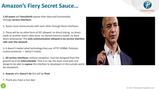 © 2013 Persistent Systems Ltd
3
Amazon’s Fiery Secret Sauce…
1.All teams will henceforth expose their data and functionality
through service interfaces.
2. Teams must communicate with each other through these interfaces.
3. There will be no other form of IPC allowed: no direct linking, no direct
reads of another team’s data store, no shared-memory model, no back-
doors whatsoever. The only communication allowed is via service interface
calls over the network.
4. It doesn’t matter what technology they use. HTTP, CORBA, Pub/sub,
custom protocols — doesn’t matter.
5. All service interfaces, without exception, must be designed from the
ground up to be externalizable. That is to say, the team must plan and
design to be able to expose the interface to developers in the outside world.
No exceptions.
6. Anyone who doesn’t do this will be fired.
7. Thank you; have a nice day!
 