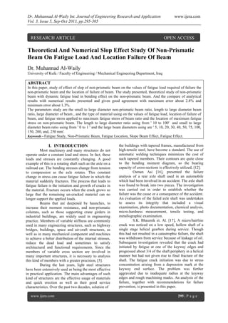 Dr. Muhannad Al-Waily Int. Journal of Engineering Research and Application www.ijera.com
Vol. 3, Issue 5, Sep-Oct 2013, pp.295-305
www.ijera.com 295 | P a g e
Theoretical And Numerical Slop Effect Study Of Non-Prismatic
Beam On Fatigue Load And Location Failure Of Beam
Dr. Muhannad Al-Waily
University of Kufa / Faculty of Engineering / Mechanical Engineering Department, Iraq
ABSTRACT
In this paper, study of effect of slop of non-prismatic beam on the values of fatigue load required of failure the
non-prismatic beam and the location of failure of beam. The study presented, theoretical study of non-prismatic
beam with dynamic fatigue load in bending effect on the non-prismatic beam. And the compare of analytical
results with numerical results presented and given good agreement with maximum error about 2.8% and
minimum error about 1.3%.
The parameters study are the small to large diameter non-prismatic beam ratio, length to large diameter beam
ratio, large diameter of beam , and the type of material using on the values of fatigue load, location of failure of
beam, and fatigue stress applied to maximum fatigue stress of beam ratio and the location of maximum fatigue
stress on non-prismatic beam. The length to large diameter ratio using from ' 10 to 100' and small to large
diameter beam ratio using from ' 0 to 1 ' and the large beam diameters using are ' 5, 10, 20, 30, 40, 50, 75, 100,
150, 200, and, 250 mm'.
Keywords - Fatigue Study, Non-Prismatic Beam, Fatigue Location, Slope Beam Effect, Fatigue Effect.
I. INTRODUCTION
Most machinery and many structures do not
operate under a constant load and stress. In fact, these
loads and stresses are constantly changing. A good
example of this is a rotating shaft such as the axle on a
railroad car. The bending stresses change from tension
to compression as the axle rotates. This constant
change in stress can cause fatigue failure in which the
material suddenly fractures. The process that leads to
fatigue failure is the initiation and growth of cracks in
the material. Fracture occurs when the crack grows so
large that the remaining un-cracked material can no
longer support the applied loads.
Beams that are deepened by haunches, to
increase their moment resistance, and non-prismatic
columns, such as those supporting crane girders in
industrial buildings, are widely used in engineering
practice. Members of variable stiffness are commonly
used in many engineering structures, such as highway
bridges, buildings, space and air-craft structures, as
well as in many mechanical component and machines
to achieve a better distribution of the internal stresses,
reduce the dead load and sometimes to satisfy
architectural and functional requirements. Since the
members of variable cross section are involved in
many important structures, it is necessary to analysis
this kind of members with a greater precision, [5].
During the last years, light steel structures
have been extensively used as being the most effective
in practical application. The main advantages of such
kind of structures are the effective usage of materials
and quick erection as well as their good service
characteristics. Over the past two decades, solution of
the buildings with tapered frames, manufactured from
high-tensile steel, have become a standard. The use of
automatic welding techniques minimizes the cost of
such tapered members. Their contours are quite close
to the bending moment diagram, so the bearing
capacity of cross-sections is effectively utilized, [12].
Osman Asi [16], presented the failure
analysis of a rear axle shaft used in an automobile
which had been involved in an accident. The axle shaft
was found to break into two pieces. The investigation
was carried out in order to establish whether the
failure was the cause or a consequence of the accident.
An evaluation of the failed axle shaft was undertaken
to assess its integrity that included a visual
examination, photo documentation, chemical analysis,
micro-hardness measurement, tensile testing, and
metallographic examination.
S.K. Bhaumik et. Al. [17], A micro/hairline
crack was noticed on a low speed, hollow shaft of a
single stage helical gearbox during service. Though
this had not resulted in a catastrophic failure, the shaft
was withdrawn from service because of leakage of oil.
Subsequent investigation revealed that the crack had
initiated by fatigue at one of the keyway edges and
progressed about 3/4 of the shaft periphery in a helical
manner but had not given rise to final fracture of the
shaft. The fatigue crack initiation was due to stress
concentration arising from a depression mark at the
keyway end surface. The problem was further
aggravated due to inadequate radius at the keyway
edges and rough machining marks. An analysis of the
failure, together with recommendations for failure
prevention, is presented in this paper.
RESEARCH ARTICLE OPEN ACCESS
 