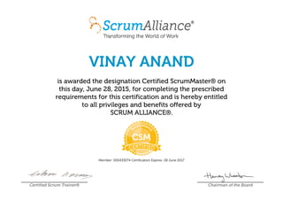 VINAY ANAND
is awarded the designation Certified ScrumMaster® on
this day, June 28, 2015, for completing the prescribed
requirements for this certification and is hereby entitled
to all privileges and benefits offered by
SCRUM ALLIANCE®.
Member: 000433074 Certification Expires: 28 June 2017
Certified Scrum Trainer® Chairman of the Board
 