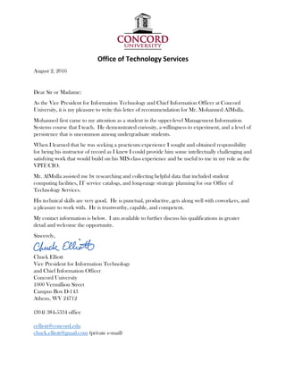Office of Technology Services 
August 2, 2016
Dear Sir or Madame:
As the Vice President for Information Technology and Chief Information Officer at Concord
University, it is my pleasure to write this letter of recommendation for Mr. Mohanned AlMulla.
Mohanned first came to my attention as a student in the upper-level Management Information
Systems course that I teach. He demonstrated curiosity, a willingness to experiment, and a level of
persistence that is uncommon among undergraduate students.
When I learned that he was seeking a practicum experience I sought and obtained responsibility
for being his instructor of record as I knew I could provide him some intellectually challenging and
satisfying work that would build on his MIS class experience and be useful to me in my role as the
VPIT/CIO.
Mr. AlMulla assisted me by researching and collecting helpful data that included student
computing facilities, IT service catalogs, and long-range strategic planning for our Office of
Technology Services.
His technical skills are very good. He is punctual, productive, gets along well with coworkers, and
a pleasure to work with. He is trustworthy, capable, and competent.
My contact information is below. I am available to further discuss his qualifications in greater
detail and welcome the opportunity.
Sincerely,
Chuck Elliott
Vice President for Information Technology
and Chief Information Officer
Concord University
1000 Vermillion Street
Campus Box D-143
Athens, WV 24712
(304) 384-5334 office
celliott@concord.edu
chuck.elliott@gmail.com (private e-mail)
 