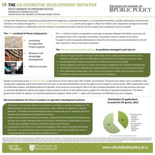 THE	
  CO-­‐OPERATIVE	
  DEVELOPMENT	
  INITIATIVE	
  
POLICY	
  BARRIERS	
  TO	
  PROGRAM	
  SUCCESS	
  
PRESENTED	
  BY	
  MIRANDA	
  GOUCHIE	
  
SUPPORTED	
  BY	
  DRS.	
  MURRAY	
  FULTON	
  AND	
  DIONNE	
  POHLER	
  
38%	
  
62%	
  
Co-­‐opera<ve	
  development	
  is	
  typically	
  pursued	
  by	
  government	
  agencies,	
  co-­‐opera<ve	
  developers,	
  or	
  co-­‐opera<ves	
  themselves.	
  Canada’s	
  federal	
  government	
  became	
  
involved	
  in	
  this	
  domain	
  through	
  the	
  Co-­‐opera;ve	
  Development	
  Ini;a;ve	
  (CDI),	
  a	
  short-­‐lived	
  program	
  in	
  eﬀect	
  from	
  2003	
  to	
  2013.	
  Agriculture	
  and	
  Agri-­‐Food	
  Canada	
  
delivered	
  this	
  program	
  in	
  collabora<on	
  with	
  the	
  Canadian	
  Co-­‐opera<ve	
  Associa<on	
  and	
  the	
  Conseil	
  canadien	
  de	
  la	
  coopéra<on	
  et	
  de	
  la	
  mutualité.	
  	
  	
  
	
  
The	
  CDI	
  consisted	
  of	
  three	
  components:	
  	
  	
  	
  	
  	
  	
  	
  	
  	
  	
  	
  	
  	
  The	
  CDI	
  aimed	
  to	
  enhance	
  co-­‐opera<ves,	
  encourage	
  co-­‐opera<on	
  between	
  the	
  federal,	
  provincial,	
  and	
  
	
   	
  	
  	
  	
  	
  	
  	
  	
  	
  	
  	
  	
  	
  	
  	
  	
  	
  	
  	
  	
  	
  	
  	
  	
  	
  	
  	
  	
  	
  	
  	
  	
  	
  	
  local	
  governments	
  and	
  co-­‐opera<ve	
  associa<ons,	
  and	
  produce	
  research	
  relevant	
  to	
  the	
  sector.	
  
	
   	
  	
  	
  	
  	
  	
  	
  	
  	
  	
  	
  	
  	
  	
  	
  	
  	
  	
  	
  	
  	
  	
  	
  	
  	
  	
  	
  	
  	
  	
  	
  	
  	
  	
  It	
  sought	
  to	
  make	
  co-­‐opera<ve	
  development	
  a	
  means	
  for	
  job	
  crea<on,	
  economic	
  development,	
  and	
  self	
  	
  	
  
	
  	
  	
  	
  	
  	
  	
  	
  	
  	
  	
  	
  	
  	
  	
  	
  	
  	
  	
  	
  	
  	
  	
  	
  	
  	
  	
  	
  	
  	
  	
  	
  	
  	
  	
  	
   	
  	
  	
  	
  	
  	
  	
  	
  	
  	
  	
  	
  	
  	
  	
  	
  	
  	
  	
  	
  	
  	
  	
  	
  	
  	
  	
  	
  	
  	
  	
  	
  	
  	
  help,	
  especially	
  in	
  <mes	
  of	
  economic	
  uncertainty.	
  	
  
	
  
	
   	
  	
  	
  	
  	
  	
  	
  	
  	
  	
  	
  	
  	
  	
  	
  	
  	
  	
  	
  	
  	
  	
  	
  	
  	
  	
  	
  	
  	
  	
  	
  	
  	
  	
  The	
  CDI	
  was	
  not	
  good	
  public	
  policy.	
  	
  Its	
  problems	
  emerged	
  in	
  part	
  due	
  to:	
  
	
  
	
  
	
  
	
  
	
  
	
  
	
   	
   	
  	
  
	
  
	
  
Despite	
  its	
  perceived	
  success,	
  the	
  CDI	
  s;ll	
  failed,	
  in	
  part	
  because	
  certain	
  regions	
  were	
  able	
  to	
  beWer	
  use	
  ICP	
  grants.	
  The	
  grants	
  were	
  beWer	
  used	
  in	
  jurisdic<ons	
  that	
  
already	
  had	
  a	
  suppor<ve	
  policy	
  environment	
  and	
  successful	
  co-­‐opera<ve	
  development	
  sectors	
  through	
  provincial	
  support	
  or	
  private	
  means.	
  38%	
  of	
  applica<ons	
  came	
  
from	
  Manitoba,	
  Quebec,	
  and	
  Newfoundland	
  and	
  Labrador,	
  three	
  provinces	
  accoun<ng	
  for	
  28%	
  of	
  the	
  total	
  Canadian	
  popula<on	
  and	
  the	
  only	
  provinces	
  that	
  have	
  	
  
co-­‐opera<ve	
  development	
  policies	
  and	
  supports.	
  Most	
  provinces	
  con<nue	
  to	
  lack	
  suﬃcient	
  policy	
  supports	
  for	
  eﬀec<ve	
  co-­‐opera<ve	
  development.	
  The	
  federal	
  
government	
  should	
  not	
  aWempt	
  a	
  co-­‐opera<ve	
  development	
  program	
  similar	
  to	
  the	
  CDI	
  again	
  un<l	
  all	
  provinces	
  can	
  eﬀec<vely	
  use	
  such	
  a	
  program. 	
  
	
  	
  	
  	
  	
  	
  	
  	
  	
  	
  	
  	
  	
  	
  	
  	
  	
  	
  	
  	
  	
  	
  	
  	
  	
  	
  	
  	
  	
  	
  	
  	
  	
  	
  	
  	
  	
  
Recommenda;ons	
  for	
  future	
  Canadian	
  co-­‐opera;ve	
  development	
  policies:	
  
	
  
	
   	
   	
  	
  
§  Delivery	
  through	
  Agriculture	
  and	
  Agri-­‐Food	
  Canada	
  despite	
  stated	
  priori<es	
  in	
  domains	
  such	
  as	
  
healthcare,	
  Aboriginal	
  economic	
  development,	
  and	
  minority	
  and	
  immigrant	
  community	
  needs.	
  
§  Limited	
  legal/policy	
  supports	
  and	
  provision	
  of	
  advisory	
  services	
  across	
  Canada.	
  
§  Uneven	
  program	
  success	
  due	
  to	
  a	
  policy	
  environment	
  unsuppor<ve	
  of	
  co-­‐opera<ve	
  development.	
  
§  Centraliza<on	
  and	
  poor	
  alloca<on	
  of	
  funding	
  to	
  diﬀerent	
  provinces	
  and	
  to	
  a	
  diversity	
  of	
  projects.	
  
§  Short-­‐sighted	
  goal	
  se^ng	
  rather	
  than	
  a	
  focus	
  on	
  the	
  long-­‐term	
  needs	
  of	
  the	
  co-­‐opera<ve	
  sector.	
  
§  Insuﬃcient	
  evalua<on	
  throughout	
  the	
  existence	
  of	
  the	
  program.	
  
	
  
  Innova<ve	
  	
  
Co-­‐opera<ve	
  	
  
Projects	
  grants	
  
	
  
  Research	
  and	
  
knowledge	
  
development	
  
	
  	
  
  Advisory	
  services	
  
Source:	
  hWp://www.istockphoto.com	
  
	
  
Source:	
  Co-­‐opera<ve	
  Development	
  Ini<a<ve	
  Renewal	
  Proposal	
  2013	
  
§  Federalism	
  is	
  an	
  important	
  obstacle	
  to	
  remember	
  in	
  Canadian	
  co-­‐opera<ve	
  development.	
  The	
  
diﬀeren<al	
  policy	
  environments	
  in	
  each	
  province	
  make	
  it	
  diﬃcult	
  to	
  implement	
  a	
  “blanket	
  
approach.”	
  The	
  federal	
  and	
  provincial	
  governments	
  should	
  avoid	
  such	
  an	
  approach	
  because	
  it	
  
beneﬁts	
  certain	
  provinces	
  to	
  the	
  detriment	
  of	
  others.	
  
§  Greater	
  inter-­‐jurisdic<onal	
  (federal,	
  provincial,	
  municipal)	
  and	
  inter-­‐departmental	
  (Agriculture	
  	
  
and	
  Agri-­‐Food,	
  Health,	
  Aboriginal	
  Aﬀairs	
  and	
  Northern	
  Development)	
  collabora<on	
  must	
  occur	
  
	
  to	
  avoid	
  any	
  duplica<on	
  of	
  services	
  and	
  ensure	
  proper	
  service	
  delivery.	
  
§  Co-­‐opera<ves	
  need	
  to	
  be	
  more	
  involved	
  and	
  engaged	
  in	
  the	
  crea<on	
  of	
  policies	
  that	
  directly	
  	
  
aﬀect	
  them.	
  Co-­‐opera<ve	
  associa<ons	
  and	
  governments	
  should	
  also	
  consider	
  the	
  needs	
  of	
  
marginalized	
  groups	
  in	
  co-­‐opera<ves	
  over	
  elite	
  concerns.	
  
Adeler,	
  Monica	
  C.	
  “Enabling	
  Policy	
  Environments	
  for	
  Co-­‐opera<ve	
  Development:	
  A	
  Compara<ve	
  Experience.”	
  Canadian	
  Public	
  Policy	
  40,	
  supplement	
  no.	
  1	
  (2014):	
  S50-­‐S59.	
  Canadian	
  Social	
  Economy	
  Research	
  Partnerships.	
  “Public	
  Policy	
  Proﬁle:	
  Co-­‐opera<ve	
  Development	
  Ini<a<ve.”	
  Canadian	
  Social	
  Economy	
  Hub.	
  May	
  2010.	
  	
  Canadian	
  Co-­‐opera<ve	
  Associa<on.	
  “Co-­‐opera<ves:	
  Building	
  
Blocks	
  for	
  an	
  Innova<ve	
  Economy.	
  Co-­‐opera<ve	
  Development	
  Ini<a<ve	
  Renew	
  Proposal	
  2013-­‐18.”	
  September	
  2011.	
  Cornforth,	
  Chris	
  and	
  Ajan	
  Thomas.	
  “Co-­‐opera<ve	
  Development:	
  Barriers,	
  Support	
  Structures	
  and	
  Cultural	
  Factors.”	
  Economic	
  and	
  Industrial	
  Economy	
  11	
  (1990):	
  451-­‐461.	
  DiMaggio,	
  Paul	
  J.	
  and	
  Walter	
  W.	
  Powell.	
  “The	
  Iron	
  Cage	
  Revisited:	
  Ins<tu<onal	
  Isomorphism	
  and	
  
Collec<ve	
  Ra<onality	
  in	
  Organiza<onal	
  Fields.”	
  American	
  Sociological	
  Review	
  48,	
  no.	
  2	
  (1983):	
  147-­‐160.	
  Government	
  of	
  Canada.	
  “Evalua<on	
  of	
  Rural	
  and	
  Co-­‐opera<ve	
  Development.”	
  Oﬃce	
  of	
  Audit	
  and	
  Evalua?on	
  February	
  20,	
  2013.	
  Levesque,	
  Benoit.	
  “State	
  Interven<on	
  and	
  the	
  Development	
  of	
  Co-­‐opera<ves	
  (Old	
  and	
  New)	
  in	
  Quebec,	
  1968-­‐1988.”	
  Studies	
  in	
  Poli?cal	
  Economy	
  31,	
  no.	
  
2	
  (1990):	
  107-­‐139.	
  Markell,	
  Lynne.	
  “Assessment	
  of	
  the	
  Co-­‐opera<ve	
  Development	
  Ini<a<ve	
  program	
  by	
  its	
  sponsors	
  and	
  partners.”	
  Canadian	
  Co-­‐opera<ve	
  Associa<on.	
  November	
  25,	
  2013.	
  	
  Vaillancourt,	
  Yves.	
  “Social	
  Economy	
  in	
  the	
  Co-­‐Construc<on	
  of	
  Public	
  Policy.”	
  Canadian	
  Social	
  Economy	
  Hub.	
  June	
  2008.	
  	
  
 