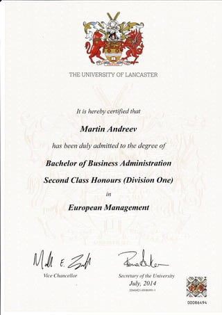 THE UNIVERSITY CF LANCASTER 
It is hereby certified that 
Martin Andreev 
has been duly admitted to the degree of 
B achelor of B usiness Administration 
Second Class Honours (Division One) 
in 
Europeon Management 
Mm ( 4"rt 
Secretary of the University 
July, 2014 
32660421-0008699t-t 
Vice Chancellor 
00086494 
