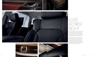 1918 Options shown.
LUXE
AT FIRST
SIGHTBrought to life by the takumi, or Lexus master craftsmen,
the LX interior offers natural materials of extraordinary
beauty. The available semi-aniline perforated leather
trim is dyed all the way through, unlike leathers with
conventional surface dyes, and requires a higher grade
of leather since imperfections cannot be hidden.
Unlike anything else in the world, the available Linear
Dark Mocha and Linear Espresso wood trim combine
the organic feel of natural wood with a layered look
that evokes modern art. The result of 67 steps of
craftsmanship in 38 days, the steering wheel is formed
from many layers of thinly cut wood, bonded together,
then meticulously shaped and buffed to align with the
look of the wood on the instrument panel.
 