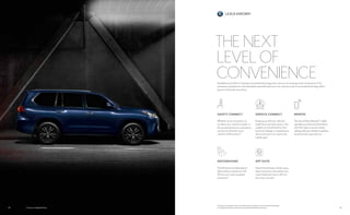 LEXUS ENFORM
2524 LX shown in Nightfall Mica.
DESTINATIONS
Get directions and destinations
delivered by a real person with
24-hour, en-route navigation
assistance.12
SAFETY CONNECT
Whether you’re involved in an
accident, your vehicle is stolen, or
the unexpected occurs, assistance
can be sent directly to your
vehicle’s GPS location.13
REMOTE
The Lexus Enform Remote15
mobile
app helps you lock and unlock doors,
start the engine, resume climate
settings, find your vehicle in a parking
lot and monitor guest drivers.
SERVICE CONNECT
Keeping up with your vehicle’s
health has never been easier. Get
updates on everything from fuel
level and mileage, to maintenance
alerts and more via e-mail or the
mobile app.14
APP SUITE
Search local listings, stream music,
place restaurant reservations, buy
movie tickets and more—all from
the center console.12
THE NEXT
LEVEL OF
CONVENIENCEAvailable Lexus Enform12
elevates connected technology into a new era of concierge-level convenience. From
emergency assistance to a live destination specialist and more, our premium suite of connected technology offers
peace of mind with every drive.
Visit lexus.com/enform for more information on all Lexus Connected Technology,
including Lexus Enform demos, pricing and availability, and more.
 