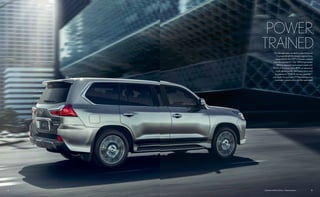 12 13LX shown in Atomic Silver. // Options shown.
POWER,
TRAINED.
The ultimate status symbol is under the hood.
Engineered with the largest engine of any
Lexus vehicle, the 2017 LX boasts a robust,
naturally aspirated 5.7-liter V8 that generates
383 horsepower1
and comes loaded with
403 lb-ft of torque1
at low RPM, an advanced
eight-speed paddle-shift transmission and
an impressive 7,000-lb towing capability2,3
with Trailer Sway Control.8
Make the morning
commute a communion with the open road.
 