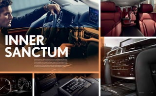14 15Options shown.
Premium features—like the available Mark Levinson®
19-speaker Reference
Surround Sound Audio System,9
the full-color LCD multi-information display
and an available color Heads-Up Display—make the LX more than an SUV.
It’s a sanctuary. Specially engineered to enhance the driver’s control, comfort
and visibility, the LX divides interior space into display and operating zones
in order to accommodate a focused, seamless driving experience.
INNER
SANCTUM
 
