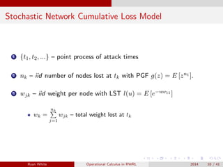 Stochastic Network Cumulative Loss Model
1 {t1, t2, ...} – point process of attack times
2 nk – iid number of nodes lost at tk with PGF g(z) = E [zn1 ].
3 wjk – iid weight per node with LST l(u) = E [e−uw11 ]
wk =
nk
j=1
wjk – total weight lost at tk
Ryan White Operational Calculus in RWRL 2014 10 / 41
 