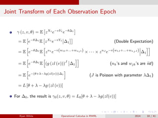Joint Transform of Each Observation Epoch
γ (z, v, θ) = E zX1
e−vY1
e−θ∆1
= E e−θ∆1
E zX1
e−vY1
∆1 (Double Expectation)
= E e−θ∆1
E zn1
e−v(w11+...+wn11) × · · · × znJ
e−v(w1J +...+wnJ J ) ∆1
= E e−θ∆1
E (g (zl (v)))
J
∆1 (nk’s and wjk’s are iid)
= E e−(θ+λ−λg(zl(v)))∆1
(J is Poisson with parameter λ∆1)
= L [θ + λ − λg (zl (v))]
For ∆0, the result is γ0(z, v, θ) = L0[θ + λ − λg(zl(v))]
Ryan White Operational Calculus in RWRL 2014 18 / 41
 