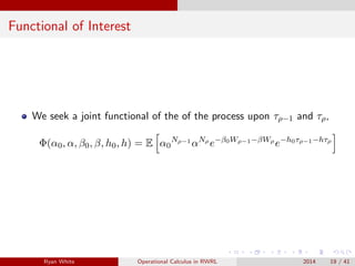 Functional of Interest
We seek a joint functional of the of the process upon τρ−1 and τρ,
Φ(α0, α, β0, β, h0, h) = E α0
Nρ−1
αNρ
e−β0Wρ−1−βWρ
e−h0τρ−1−hτρ
Ryan White Operational Calculus in RWRL 2014 19 / 41
 
