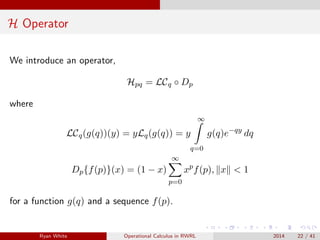 H Operator
We introduce an operator,
Hpq = LCq ◦ Dp
where
LCq(g(q))(y) = yLq(g(q)) = y
∞
q=0
g(q)e−qy
dq
Dp{f(p)}(x) = (1 − x)
∞
p=0
xp
f(p), x < 1
for a function g(q) and a sequence f(p).
Ryan White Operational Calculus in RWRL 2014 22 / 41
 