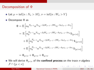 Decomposition of Φ
Let µ = inf{n : Nn > M}, ν = inf{n : Wn > V }
Decompose Φ as
Φ = E α0
Nρ−1
αNρ
e−β0Wρ−1−βWρ
e−h0τρ−1−hτρ
= E α
Nµ−1
0 αNµ
e−β0Wµ−1−βWµ−h0τµ−1−hτµ
1{µ<ν}
+ E α
Nµ−1
0 αNµ
e−β0Wµ−1−βWµ−h0τµ−1−hτµ
1{µ=ν}
+ E α
Nν−1
0 αNν
e−β0Wν−1−βWν −h0τν−1−hτν
1{µ>ν}
= Φµ<ν + Φµ=ν + Φµ>ν
We will derive Φµ<ν of the conﬁned process on the trace σ-algebra
F ∩ {µ < ν}
Ryan White Operational Calculus in RWRL 2014 24 / 41
 