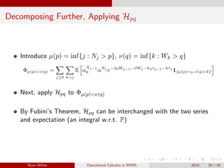 Decomposing Further, Applying Hpq
Introduce µ(p) = inf{j : Nj > p}, ν(q) = inf{k : Wk > q}
Φµ(p)<ν(q) =
j≥0 k>j
E α
Nj−1
0 αNj
e−β0Wj−1−βWj −h0τj−1−hτj
1{µ(p)=j, ν(q)=k}
Next, apply Hpq to Φµ(p)<ν(q)
By Fubini’s Theorem, Hpq can be interchanged with the two series
and expectation (an integral w.r.t. P)
Ryan White Operational Calculus in RWRL 2014 25 / 41
 