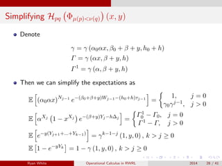 Simplifying Hpq Φµ(p)<ν(q) (x, y)
Denote
γ = γ (α0αx, β0 + β + y, h0 + h)
Γ = γ (αx, β + y, h)
Γ1
= γ (α, β + y, h)
Then we can simplify the expectations as
E (α0αx)Nj−1
e−(β0+β+y)Wj−1−(h0+h)τj−1
=
1, j = 0
γ0γj−1, j > 0
E αXj
1 − xXj
e−(β+y)Yj−h∆j
=
Γ1
0 − Γ0, j = 0
Γ1 − Γ, j > 0
E e−y(Yj+1+...+Yk−1)
= γk−1−j
(1, y, 0) , k > j ≥ 0
E 1 − e−yYk
= 1 − γ (1, y, 0) , k > j ≥ 0
Ryan White Operational Calculus in RWRL 2014 28 / 41
 