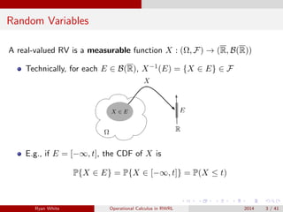 Random Variables
A real-valued RV is a measurable function X : (Ω, F) → (R, B(R))
Technically, for each E ∈ B(R), X−1(E) = {X ∈ E} ∈ F
E.g., if E = [−∞, t], the CDF of X is
P{X ∈ E} = P{X ∈ [−∞, t]} = P(X ≤ t)
Ryan White Operational Calculus in RWRL 2014 3 / 41
 