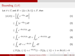 Bounding L(ϑ)
Let ϑ ∈ C and H = {∆ ∈ [0, 1]} ∈ F, then
L(ϑ) =
Ω
e−ϑ∆1
dP (1)
≤
Ω
e−ϑ∆1
dP (2)
≤
Ω
e−Re(ϑ)∆1
dP (3)
≤
H
e−Re(ϑ)∆1
dP +
HC
e−Re(ϑ)∆1
dP (4)
≤
H
dP + e−Re(ϑ)
HC
dP (5)
≤ P{∆1 ≤ 1} + e−Re(ϑ)
(1 − P{∆1 ≤ 1}) < 1 ⇔ Re(ϑ) > 0
Ryan White Operational Calculus in RWRL 2014 30 / 41
 