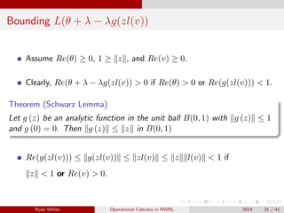 Bounding L(θ + λ − λg(zl(v))
Assume Re(θ) ≥ 0, 1 ≥ z , and Re(v) ≥ 0.
Clearly, Re(θ + λ − λg(zl(v)) > 0 if Re(θ) > 0 or Re(g(zl(v))) < 1.
Theorem (Schwarz Lemma)
Let g (z) be an analytic function in the unit ball B(0, 1) with g (z) ≤ 1
and g (0) = 0. Then g (z) ≤ z in B(0, 1)
Re(g(zl(v))) ≤ g(zl(v)) ≤ zl(v) ≤ z l(v) < 1 if
z < 1 or Re(v) > 0.
Ryan White Operational Calculus in RWRL 2014 31 / 41
 