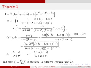 Theorem 1
Φ = Φ (1, z, 0, v, 0, θ) = E zNρ
e−vWρ
e−θτρ
= 1 − 1 −
µ
µ + θ + λ
v + ξ(1 − bz)
v + ξ(1 − c2z)
× 1 +
bµ
λ + bθ
+
aλµ
(λ + bθ) (λ + θ)
φ (z, v, θ) ,
φ(z, v, θ) =
v + ξ
v + ξ(1 − c1z)
−
c1zξ Q(M − 1, c1zξV ) e−(v+ξ(1−c1z))V
v + ξ(1 − c1z)
−
(c1zξ)M P(M − 1, (ξ + v)V )
(v + ξ(1 − c1z))(ξ + v)M−1
,
c1 =
λ + bθ
λ + θ
, c2 =
λ + b(µ + θ)
λ + µ + θ
,
and Q(x, y) = Γ(x,y)
Γ(x) is the lower regularized gamma function.
Ryan White Operational Calculus in RWRL 2014 34 / 41
 