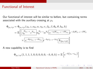 Functional of Interest
Our functional of interest will be similar to before, but containing terms
associated with the auxiliary crossing at µ1
Φµ1<ρ = Φµ1<ρ (z0, z, α0, α, v0, v, β0, β, θ0, θ, h0, h)
= E z
Nµ1−1
0 zNµ1 α
Nρ−1
0 αNρ
e−v0Wµ1−1−vWµ1 e−β0Wρ−1−βWρ
× e−θ0τµ1−1−θτµ1 e−h0τρ−1−hτρ
1{µ1<ρ}
A new capability is to ﬁnd
Φµ1>ρ (1, 1, 1, 1, 0, 0, 0, 0, 0, −h, 0, h) = E e−h(τρ−τµ1 )
Ryan White Operational Calculus in RWRL 2014 41 / 41
 