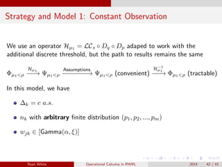 Strategy and Model 1: Constant Observation
We use an operator Hµ1 = LCs ◦ Dq ◦ Dp adaped to work with the
additional discrete threshold, but the path to results remains the same
Φµ1<ρ
Hµ1
−−→ Ψµ1<ρ
Assumptions
−−−−−−−→ Ψµ1<ρ (convenient)
H−1
µ1
−−−→ Φµ1<ρ (tractable)
In this model, we have
∆k = c a.s.
nk with arbitrary ﬁnite distribution (p1, p2, ..., pm)
wjk ∈ [Gamma(α, ξ)]
Ryan White Operational Calculus in RWRL 2014 42 / 41
 