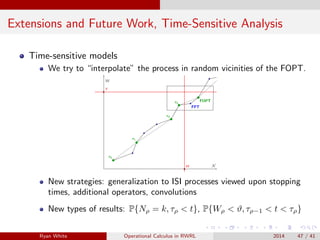 Extensions and Future Work, Time-Sensitive Analysis
Time-sensitive models
We try to “interpolate” the process in random vicinities of the FOPT.
New strategies: generalization to ISI processes viewed upon stopping
times, additional operators, convolutions
New types of results: P{Nρ = k, τρ < t}, P{Wρ < ϑ, τρ−1 < t < τρ}
Ryan White Operational Calculus in RWRL 2014 47 / 41
 