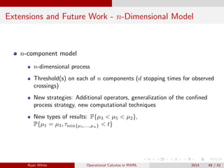 Extensions and Future Work - n-Dimensional Model
n-component model
n-dimensional process
Threshold(s) on each of n components (d stopping times for observed
crossings)
New strategies: Additional operators, generalization of the conﬁned
process strategy, new computational techniques
New types of results: P{µ3 < µ5 < µ2},
P{µ1 = µ3, τmin{µ1,...,µn} < t}
Ryan White Operational Calculus in RWRL 2014 48 / 41
 