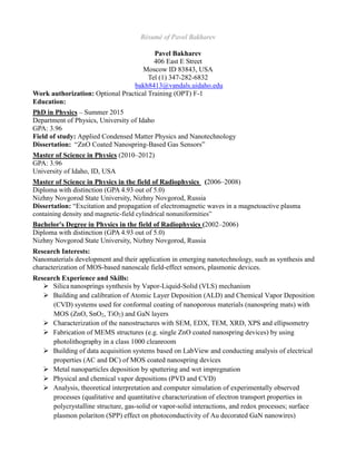 Résumé of Pavel Bakharev
Pavel Bakharev
406 East E Street
Moscow ID 83843, USA
Tel (1) 347-282-6832
bakh8413@vandals.uidaho.edu
Work authorization: Optional Practical Training (OPT) F-1
Education:
PhD in Physics – Summer 2015
Department of Physics, University of Idaho
GPA: 3.96
Field of study: Applied Condensed Matter Physics and Nanotechnology
Dissertation: “ZnO Coated Nanospring-Based Gas Sensors”
Master of Science in Physics (2010–2012)
GPA: 3.96
University of Idaho, ID, USA
Master of Science in Physics in the field of Radiophysics (2006–2008)
Diploma with distinction (GPA 4.93 out of 5.0)
Nizhny Novgorod State University, Nizhny Novgorod, Russia
Dissertation: “Excitation and propagation of electromagnetic waves in a magnetoactive plasma
containing density and magnetic-field cylindrical nonuniformities”
Bachelor's Degree in Physics in the field of Radiophysics (2002–2006)
Diploma with distinction (GPA 4.93 out of 5.0)
Nizhny Novgorod State University, Nizhny Novgorod, Russia
Research Interests:
Nanomaterials development and their application in emerging nanotechnology, such as synthesis and
characterization of MOS-based nanoscale field-effect sensors, plasmonic devices.
Research Experience and Skills:
 Silica nanosprings synthesis by Vapor-Liquid-Solid (VLS) mechanism
 Building and calibration of Atomic Layer Deposition (ALD) and Chemical Vapor Deposition
(CVD) systems used for conformal coating of nanoporous materials (nanospring mats) with
MOS (ZnO, SnO2, TiO2) and GaN layers
 Characterization of the nanostructures with SEM, EDX, TEM, XRD, XPS and ellipsometry
 Fabrication of MEMS structures (e.g. single ZnO coated nanospring devices) by using
photolithography in a class 1000 cleanroom
 Building of data acquisition systems based on LabView and conducting analysis of electrical
properties (AC and DC) of MOS coated nanospring devices
 Metal nanoparticles deposition by sputtering and wet impregnation
 Physical and chemical vapor depositions (PVD and CVD)
 Analysis, theoretical interpretation and computer simulation of experimentally observed
processes (qualitative and quantitative characterization of electron transport properties in
polycrystalline structure, gas-solid or vapor-solid interactions, and redox processes; surface
plasmon polariton (SPP) effect on photoconductivity of Au decorated GaN nanowires)
 