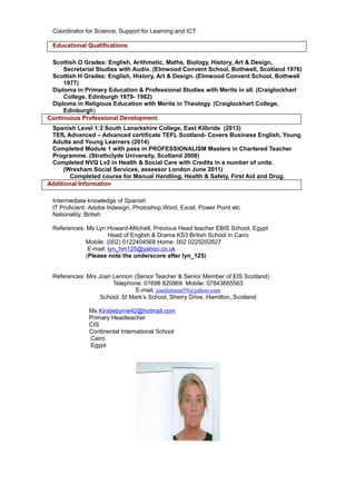 Coordinator for Science, Support for Learning and ICT.
Educational Qualifications
Scottish O Grades: English, Arithmetic, Maths, Biology, History, Art & Design,
Secretarial Studies with Audio. (Elmwood Convent School, Bothwell, Scotland 1976)
Scottish H Grades: English, History, Art & Design. (Elmwood Convent School, Bothwell
1977)
Diploma in Primary Education & Professional Studies with Merits in all. (Craiglockhart
College, Edinburgh 1979- 1982)
Diploma in Religious Education with Merits in Theology. (Craiglockhart College,
Edinburgh)
Continuous Professional Development
Spanish Level 1:2 South Lanarkshire College, East Kilbride (2013)
TEfL Advanced – Advanced certificate TEFL Scotland- Covers Business English, Young
Adults and Young Learners (2014)
Completed Module 1 with pass in PROFESSIONALISM Masters in Chartered Teacher
Programme. (Strathclyde University, Scotland 2008)
Completed NVQ Lv2 in Health & Social Care with Credits in a number of units.
(Wrexham Social Services, assessor London June 2011)
Completed course for Manual Handling, Health & Safety, First Aid and Drug.
Additional Information
Intermediate knowledge of Spanish
IT Proficient: Adobe Indesign, Photoshop,Word, Excel, Power Point etc
Nationality: British
References: Ms Lyn Howard-Mitchell, Previous Head teacher EBIS School, Egypt
Head of English & Drama KS3 British School in Cairo
Mobile: (002) 0122404568 Home: 002 0225202627
E-mail: lyn_hm125@yahoo.co.uk
(Please note the underscore after lyn_125)
References: Mrs Joan Lennon (Senior Teacher & Senior Member of EIS Scotland)
Telephone: 01698 820969 Mobile: 07843685563
E-mail: joanlennon59@yahoo.com
School: St Mark’s School, Sherry Drive, Hamilton, Scotland
Ms Kirstiebyrne42@hotmail.com
Primary Headteacher
CIS
Continental International School
Cairo
Egypt
 