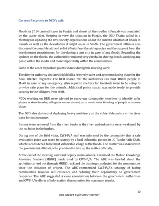 10
DRR IMPACT ASSESSMENT REPORT
Current Response to DCO’s call:
Floods in 2014 created havoc in Punjab and almost all the southern Punjab was inundated
by the water tides. Keeping in view the situation in Punjab, the DCO Thatta called in a
meeting for updating the civil society organizations about the current situation of floods in
Punjab as well as the devastation it might cause in Sindh. The government officials also
discussed the possible aid and relief efforts from the aid agencies and the support from the
development practitioners for developing a tent city in case of any floods. Regarding the
updates on the floods, the authorities remained very careful in sharing details avoiding any
panic within the media and more importantly within the communities.
Some of the other important points shared during this meeting were:
The district authority declared Makli hill a relatively safer and accommodating place for the
flood affected migrants. The DCO shared that the authorities can host 10000 people in
Makli in case of any emergency. Also separate shelters for livestock were to be setup to
provide safe place for the animals. Additional police squad was made ready to provide
security to the villagers from theft.
NGOs working on DRR were advised to encourage community members to identify safer
places at their hamlet, village or union council, as to avoid over flooding of people at a same
place.
The DCO also claimed of deploying heavy machinery at the vulnerable points at the river
bank for maintenance.
Bushes were removed from the river banks as the river embankments were weakened by
the rat holes in the bushes.
During one of the field visits, CWS-P/A staff was informed by the community that a safe
evacuation place was taken in custody by a local influential person in UC Tando Hafiz Shah,
which is considered to be most vulnerable village to the floods. The matter was shared with
the government officials, who promised to take up the matter officially.
At the end of the meeting, assistant deputy commissioner, examined the Mobile knowledge
Resource Centre’s (MKRC) truck used by CWS-P/A. The ADC was briefed about the
activities carried out through MKRC truck and the trainings conducted for the communities
since the initiation of project. The ADC commended CWS-P/A’s strategy of taking
communities towards self resilience and reducing their dependency on government
resources. The ADC suggested a close coordination between the government authorities
and CWS-P/A efforts of information dissemination for maximum results.
 