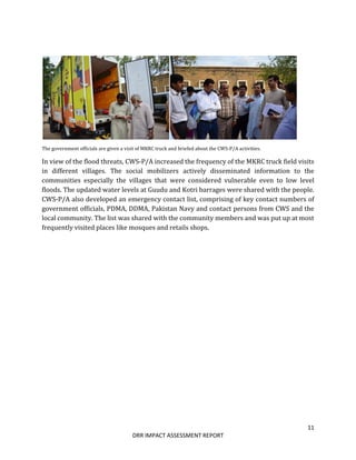 11
DRR IMPACT ASSESSMENT REPORT
The government officials are given a visit of MKRC truck and briefed about the CWS-P/A activities.
In view of the flood threats, CWS-P/A increased the frequency of the MKRC truck field visits
in different villages. The social mobilizers actively disseminated information to the
communities especially the villages that were considered vulnerable even to low level
floods. The updated water levels at Guudu and Kotri barrages were shared with the people.
CWS-P/A also developed an emergency contact list, comprising of key contact numbers of
government officials, PDMA, DDMA, Pakistan Navy and contact persons from CWS and the
local community. The list was shared with the community members and was put up at most
frequently visited places like mosques and retails shops.
 