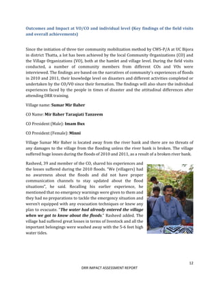 12
DRR IMPACT ASSESSMENT REPORT
Outcomes and Impact at VO/CO and individual level (Key findings of the field visits
and overall achievements)
Since the initiation of three tier community mobilization method by CWS-P/A at UC Bijora
in district Thatta, a lot has been achieved by the local Community Organizations (CO) and
the Village Organizations (VO), both at the hamlet and village level. During the field visits
conducted, a number of community members from different COs and VOs were
interviewed. The findings are based on the narratives of community’s experiences of floods
in 2010 and 2011, their knowledge level on disasters and different activities completed or
undertaken by the CO/VO since their formation. The findings will also share the individual
experiences faced by the people in times of disaster and the attitudinal differences after
attending DRR training.
Village name: Sumar Mir Baher
CO Name: Mir Baher Taraqiati Tanzeem
CO President (Male): Imam Bux
CO President (Female): Minni
Village Sumar Mir Baher is located away from the river bank and there are no threats of
any damages to the village from the flooding unless the river bank is broken. The village
suffered huge losses during the floods of 2010 and 2011, as a result of a broken river bank.
Rasheed, 39 and member of the CO, shared his experiences and
the losses suffered during the 2010 floods. “We (villagers) had
no awareness about the floods and did not have proper
communication channels to stay updated about the flood
situations”, he said. Recalling his earlier experience, he
mentioned that no emergency warnings were given to them and
they had no preparations to tackle the emergency situation and
weren’t equipped with any evacuation techniques or knew any
plan to evacuate. “The water had already entered the village
when we got to know about the floods.” Rasheed added. The
village had suffered great losses in terms of livestock and all the
important belongings were washed away with the 5-6 feet high
water tides.
 