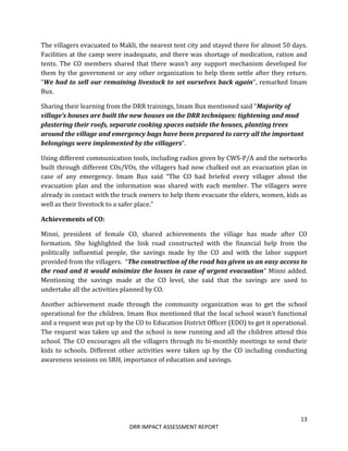 13
DRR IMPACT ASSESSMENT REPORT
The villagers evacuated to Makli, the nearest tent city and stayed there for almost 50 days.
Facilities at the camp were inadequate, and there was shortage of medication, ration and
tents. The CO members shared that there wasn’t any support mechanism developed for
them by the government or any other organization to help them settle after they return.
“We had to sell our remaining livestock to set ourselves back again”, remarked Imam
Bux.
Sharing their learning from the DRR trainings, Imam Bux mentioned said ”Majority of
village’s houses are built the new houses on the DRR techniques: tightening and mud
plastering their roofs, separate cooking spaces outside the houses, planting trees
around the village and emergency bags have been prepared to carry all the important
belongings were implemented by the villagers”.
Using different communication tools, including radios given by CWS-P/A and the networks
built through different COs/VOs, the villagers had now chalked out an evacuation plan in
case of any emergency. Imam Bux said “The CO had briefed every villager about the
evacuation plan and the information was shared with each member. The villagers were
already in contact with the truck owners to help them evacuate the elders, women, kids as
well as their livestock to a safer place.”
Achievements of CO:
Minni, president of female CO, shared achievements the village has made after CO
formation. She highlighted the link road constructed with the financial help from the
politically influential people, the savings made by the CO and with the labor support
provided from the villagers. “The construction of the road has given us an easy access to
the road and it would minimize the losses in case of urgent evacuation” Minni added.
Mentioning the savings made at the CO level, she said that the savings are used to
undertake all the activities planned by CO.
Another achievement made through the community organization was to get the school
operational for the children. Imam Bux mentioned that the local school wasn’t functional
and a request was put up by the CO to Education District Officer (EDO) to get it operational.
The request was taken up and the school is now running and all the children attend this
school. The CO encourages all the villagers through its bi-monthly meetings to send their
kids to schools. Different other activities were taken up by the CO including conducting
awareness sessions on SRH, importance of education and savings.
 
