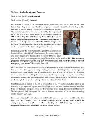 14
DRR IMPACT ASSESSMENT REPORT
VO Name: Sindhu Tarakeeyati Tanzeem
VO President (Male): Nim Himayati
VO President (Female): Samani
Hussain Bux, president of the male CO at Ranta, recalled his bitter memories from the 2010
floods. According to him, no official warnings were issued by the officials and they had to
evacuate in hassle, leaving behind their valuables and animals.
The lack of evacuation plan was mentioned by the respondents
to be the one of the major cause of haphazard evacuation.
“After attending the DRR training from CWS-P/A we are
better equipped in mapping the evacuation plan. We got to
know about the floods scale after the DRR training.” added
Hussain. The villagers shared that if the Kotri Barrage receives
3.5 lacs cusec water, the Ranta village would drown.
Emphasizing on the importance of keeping the documents like
National Identity Card (CNIC), land owning documents, degrees
and other documents, Hussain Bux mentioned that he could
not get the government support through Watan Card as he lost his NIC. “We have now
prepared emergency bags to keep our documents save and ready to carry in case of
emergency evacuation”, Hussain further told.
After attending the DRR trainings, people in villagers were better equipped to monitor the
floods situation through news and patrolling the river bank. Village Disaster Management
Committee (VDMC) was formed to patrol the river and to observe the water level and to
stop any one from breaking the river bank. Sand bags were placed by the committee
members at the weaker spots of the river. The villagers were aware of the different sounds
made through the mega phone, to update on the intensity of the flood.
Mumtaz, general secretary of the VO, in preparation of the evacuation plan, had taken up an
initiative to get a petition signed from the villagers and put up a request to the DCO to allot
tents for them and adequate space for their animals at the camp. He mentioned that their
VO had spent all their savings on the construction and operations of the vocational training
center made by CWS-P/A.
Samani, president of female VO, mentioned that 56 women were trained in DRR under the
four COs. “We (women) were previously relying heavily on the men in case of
emergency evacuation. But now after attending the DRR training, we are now
confident that we can evacuate on our own”, added Samani.
 