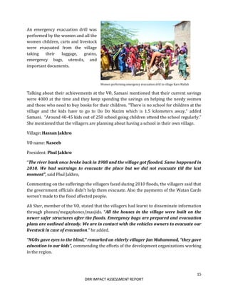 15
DRR IMPACT ASSESSMENT REPORT
An emergency evacuation drill was
performed by the women and all the
women children, carts and livestock
were evacuated from the village
taking their luggage, grains,
emergency bags, utensils, and
important documents.
Women performing emergency evacuation drill in village Karo Mallah
Talking about their achievements at the VO, Samani mentioned that their current savings
were 4000 at the time and they keep spending the savings on helping the needy women
and those who need to buy books for their children. “There is no school for children at the
village and the kids have to go to Do Do Nazim which is 1.5 kilometers away,” added
Samani. “Around 40-45 kids out of 250 school going children attend the school regularly.”
She mentioned that the villagers are planning about having a school in their own village.
Village: Hassan Jakhro
VO name: Naseeb
President: Phul Jakhro
“The river bank once broke back in 1988 and the village got flooded. Same happened in
2010. We had warnings to evacuate the place but we did not evacuate till the last
moment”, said Phul Jakhro,
Commenting on the sufferings the villagers faced during 2010 floods, the villagers said that
the government officials didn’t help them evacuate. Also the payments of the Watan Cards
weren’t made to the flood affected people.
Ali Sher, member of the VO, stated that the villagers had learnt to disseminate information
through phones/megaphones/masjids. “All the houses in the village were built on the
newer safer structures after the floods. Emergency bags are prepared and evacuation
plans are outlined already. We are in contact with the vehicles owners to evacuate our
livestock in case of evacuation.” he added.
“NGOs gave eyes to the blind,” remarked an elderly villager Jan Muhammad, “they gave
education to our kids”, commending the efforts of the development organizations working
in the region.
 