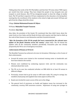 16
DRR IMPACT ASSESSMENT REPORT
Talking about the works of the VO, Phul Jahkro said that their VO raises about 7000 rupees
per month from their savings. They have helped the people to buy mosquito nets and
mospels to avoid diseases. Also VO has designated people to clean the village at weekly
basis. The VO and their respective CO have emphasized on the education a lot during their
meeting thus the enrollment of the students in the school is high and around 120 boys and
girls from the village attend the school.
Village: Ghulam Muhammad Soomro UC Bijora
VO Name: Mahsallah Tarqiati Tanzeem
President: Ama Adan
Ama Adan, the president of the female VO, mentioned that they didn’t know about the
water levels at river Indus and the floods hit them with surprise and they had to climb up
the roofs of their houses to save themselves and their livestock drowned.
“After the formation of the VO the people feel more connected for the relevant news
update on the floods situation across the country” added Adan. The VO shared the
updates with all the community members periodically. Evacuation plan was already
prepared by the VO in case of emergency evacuation.
Achievement of Women at VO level:
The Bismillah Tanzeem has achieved a lot since its formation. Following is a list of some of
their achievements:
 Around 60 women were trained at the vocational training center in handicrafts and
have been linked to the market.
 Women were mobilized by conducting exposure visits and the community was
informed about their work.
 The VO, on its own, has conducted refresher on DRR drills for at least 40 women in
different villages.
 Previously, women had to go far away to refill water tanks. VO, using its savings, has
installed a hand pump and supplied clean water pipes to all four COs.
 Roads were leveled for easier access of the cars to the village.
 The general level of awareness on health and hygiene issues has increased in the
community, courtesy CWS awareness sessions. Importance of using new syringes to
 
