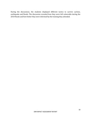 18
DRR IMPACT ASSESSMENT REPORT
During the discussions, the students displayed different tactics to survive cyclone,
earthquake and floods. The discussion revealed how they were left vulnerable during the
2010 floods and how better they were informed by the training they attended.
 